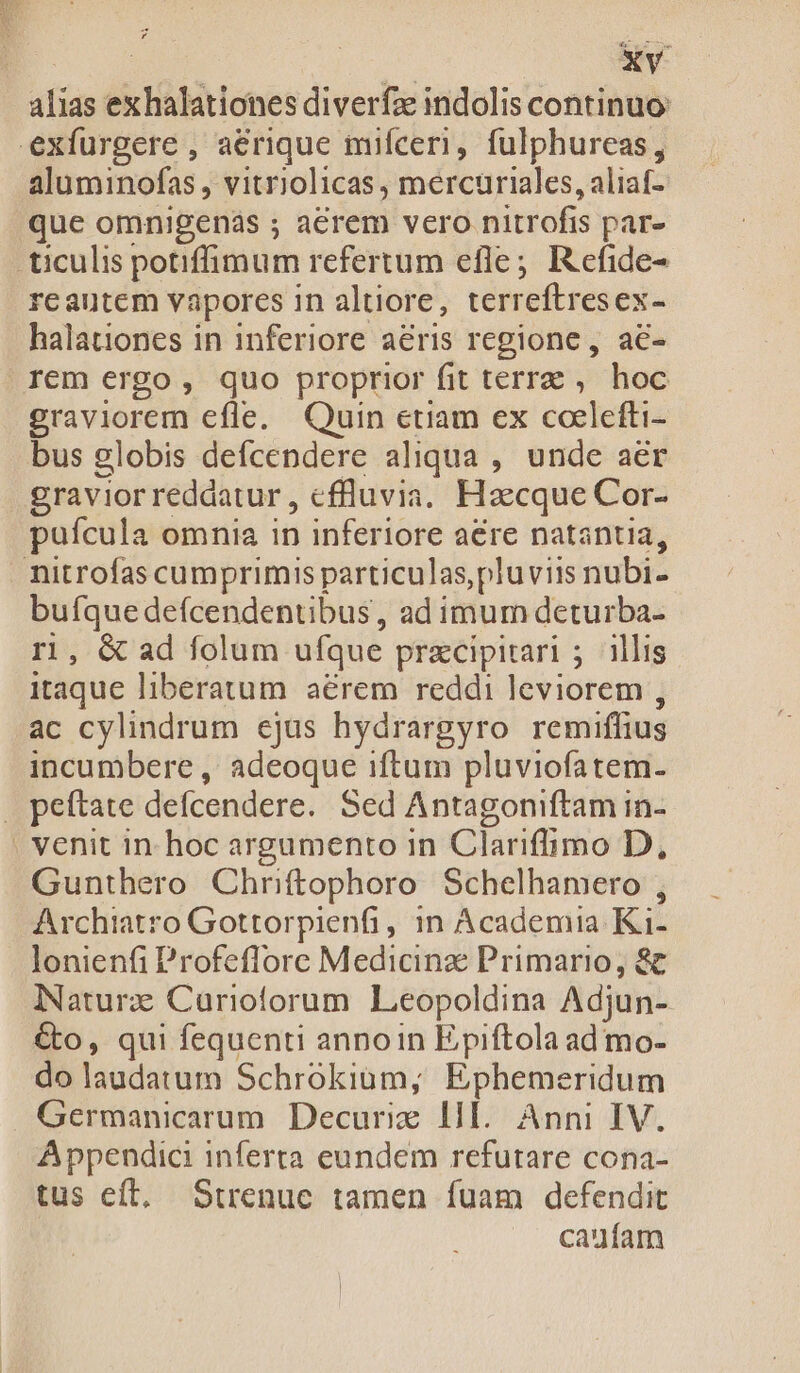 d PA alias exhalationes diverfze indolis continuo aluminofas , vitriolicas , mercuriales, aliaf- que omnigenás ; aerem vero nitrofis par- reautem vapores in altiore, terreftresex- halationes in inferiore aeris regione, a€- rem ergo, quo proprior fit terra ,. hoc graviorem efle. Quin etiam ex coelefti- bus globis defcendere aliqua , unde aer graviorreddatur, cffluvia. Haecque Cor- puícula omnia in inferiore aere natantia, bufque defcendentibus , ad imum deturba- r1, &amp; ad folum ufque przcipitari ; illis itaque liberatum aérem reddi leviorem , ac cylindrum ejus hydrargyro remiffius incumbere , adeoque iftum pluviofatem. Gunthero Chriftophoro Schelhamero , Archiatro Gottorpienfi, in Academia Ki- lonienfi Profeffore Medicinze Primario, 8c Naturz Curioforum Leopoldina Adjun- &amp;o, qui fequenti anno1n Epiftola ad mo- do laudatum Schrokiam,; Ephemeridum Germanicarum Decurie lll. Anni IV. Appendic inferta eundem refutare cona- tus eft, Strenuc tamen fuam defendit caufam