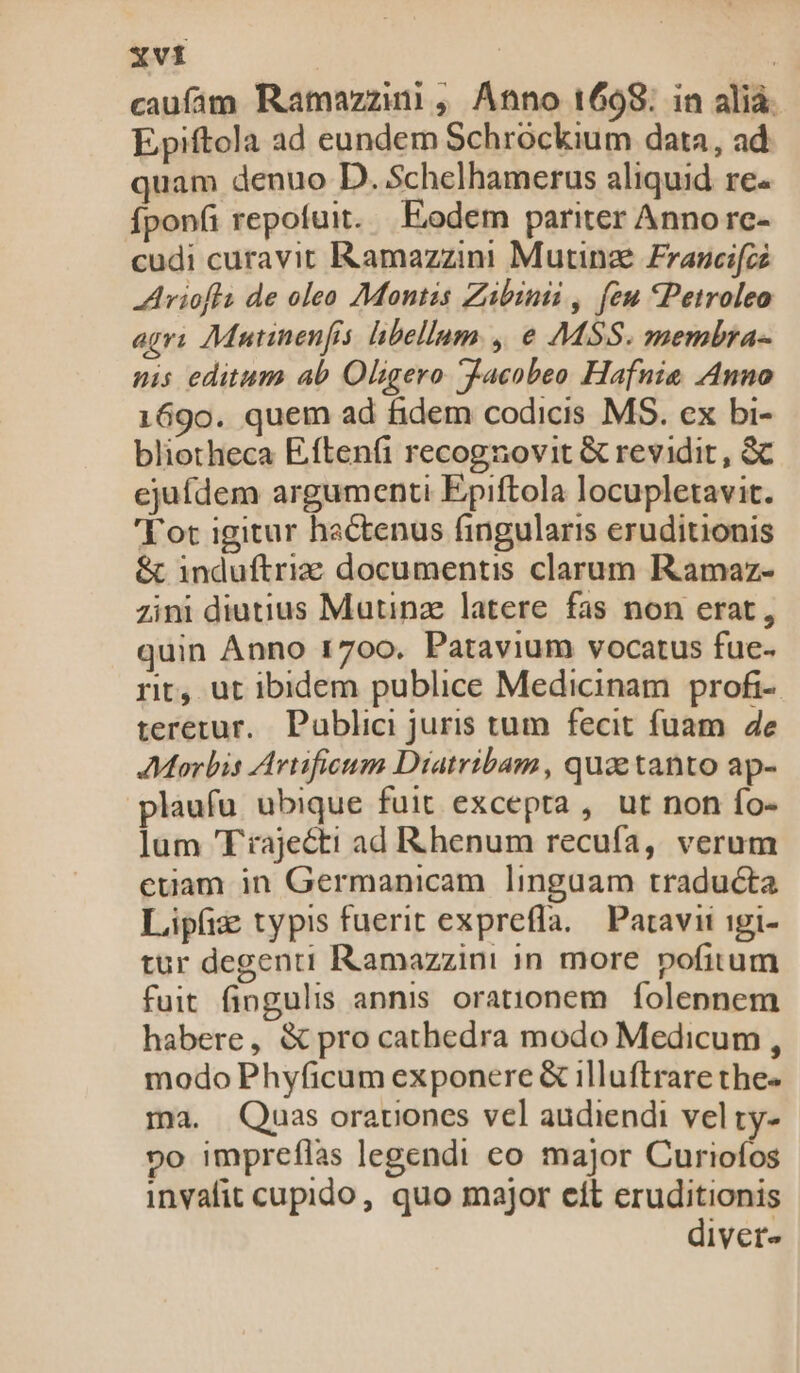 caufam Ramazzi , Anno 1698. in alià. Epiftola ad eundem Schrockium data, ad quam denuo D. Schelhamerus aliquid re. íponfi repofuit. — Eodem pariter Annorc- cudi curavit IRamazzini Mutinze Francifze -Ariofla de oleo Montis Zibinii , feu Petroleo agri Mutinenfis. libellum. , e MSS. membra- nis editum ab Oligero Jacobeo Hafnie Anno 169o. quem ad fidem codicis MS. ex bi- bliotheca Eftenfi recognovit &amp; revidit, &amp; ejufdem argumenti Epiftola locupletavit. 'Tot igitur hactenus fingularis eruditionis &amp; induftriz documentis clarum Ramaz- zini diutius Matinze latere. fas non erat, quin Anno 1700. Patavium vocatus fuc- rit, ut ibidem publice Medicinam. profi- teretur. Publici juris tum fecit fuam de Morbis Artifieum Diatribam , quae tanto ap- plaufu ubique fuit excepta , ut non fo- ]um Trajecti ad Rhenum recufa, verum etiam in Germanicam lingaam traducta Lipfiz typis fuerit expreffa. | Patavii igi- tur degenti Ramazzini in more pofitum fuit fingulis annis orationem. folennem habere, &amp; pro cathedra modo Medicum , modo Phyficum exponere &amp; illuftrare the- ma. Quas orauiones vel audiendi vel ty- »o impreflas legendi eo major Curiofos invafit cupido, quo major eít eruditionis diver-