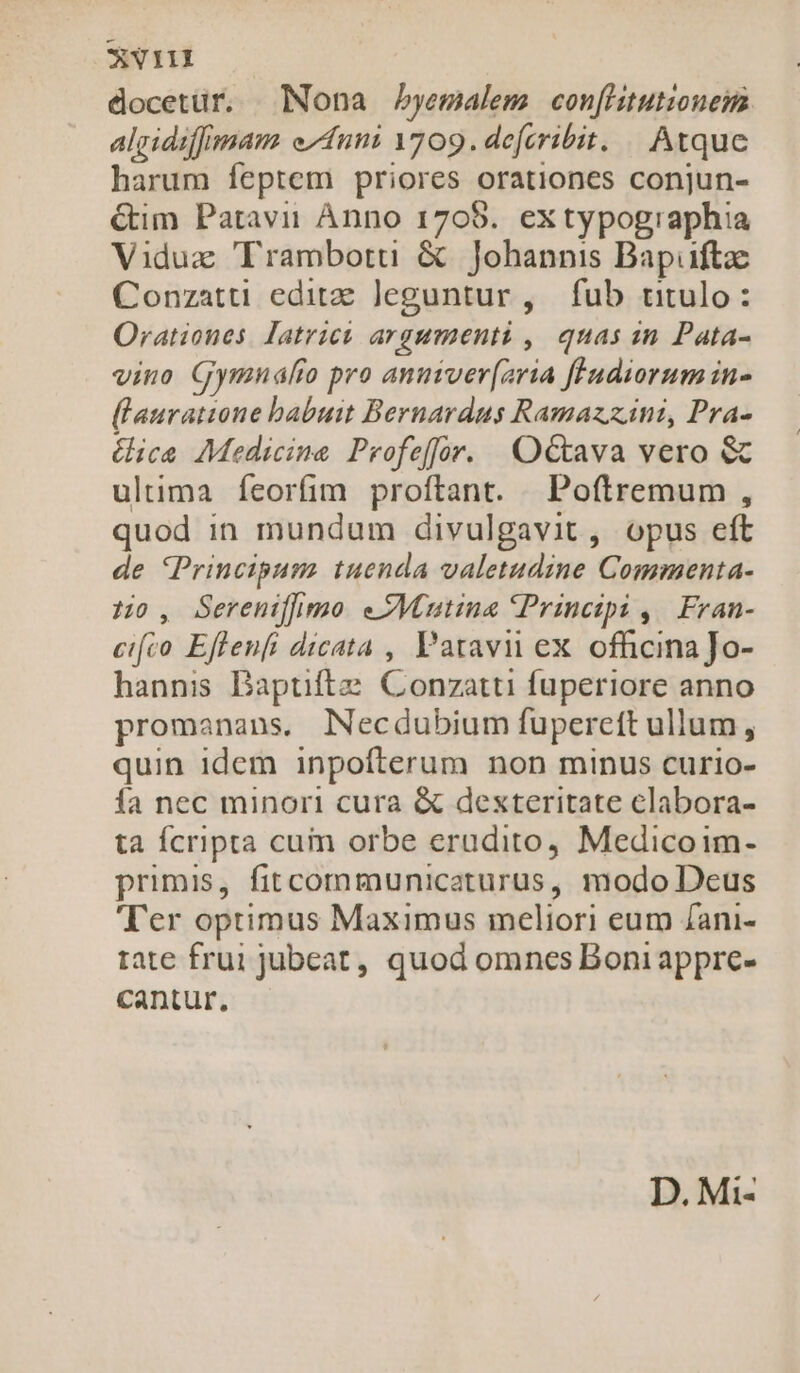 docetur. Nona byemalem con[htutionem algidiffmam e/duni 1709. defcribit. | Atque harum feptem priores orationes conjun- G&amp;im Patavii Ànno 1705. extypographia Viduz Trambotti &amp; Johannis Bapuftz Conzatti editae Jeguntur, fub titulo: Orationes. atris argumenti ,| quas in Pata- vino Gymnálro pro anuiver(zria fludiorum in- (lauratione babuit Bernardus Ramazz inti, Pra- ica Medicina Profeffor. OG&amp;ava vero &amp; ultima feorfim proftant. Poftremum , quod in mundum divulgavit, opus eft de Principum tuenda valetudine Commenta- Ho, Serenifhimo. eZMautina Principi ,| Fran- cifco Eflenfi dicata , Patavii ex. officina Jo- hannis Baptiftz. Conzatti fuperiore anno promanans, Necdubium fupereft ullum , quin idem inpofterum non minus curio- fa nec minori cura &amp; dexteritate elabora- ta Ícripta cuim orbe erudito, Medicoim- primis, fitcommunicaturus, modo Deus Ter optimus Maximus meliori eum /ani- rate frui jubeat, quod omnes Boni appre- cantur, D. Mi-