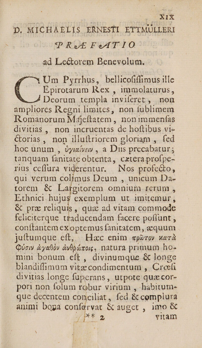D. MICHAELIS ERNESTI ETTMULLERI V |PRt FetT I o ad Leétorem Benevolum. 1 Um Pyrrhus, bellicofiffimus ille Epirotarum Rex , immolaturus, Deorum templa inviferet , non ampliores Regni limites, non fublimem Iomanorum Májeftatem , non :mmenías divitias, non incruentas de hoftibus vi- Coriazs, non illuftriorem gloriam ,. fed hoc unum , óyizívey , a Dus precabatur; tanquam fanitate obtenta, cetera profpe- rus ceffura viderentur. | Nos profecto, - qui verum colimus Deum , unicum Da- torem &amp; Largitorem omnium rerum , L:hnici. hujus exemplum ut imitemur, &amp; pra reliquis ,' quac ad vitam commode feliciterque. traducendam facere poflunt , conítantem exopremus fanitatem , equum juftumque eft, — Hac enim pov sta QUciw &amp;yalov àvÜpázor, natura primum ho- mini bonum eft, divinumque &amp; longe blandiffimum vitzecondimentum , Croeli divitias longe füpcrans, utpote qua cor- por: non folum robur virium , habitum- que decentem conciliat, fcd &amp; cemplura animi bopa confarvat &amp; auget , imo &amp; *T s vitam -