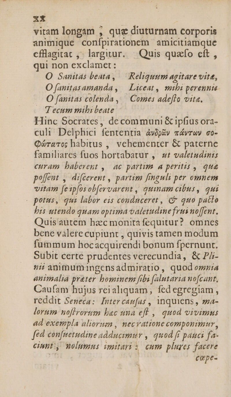 zz vitam longam , qua diuturnam corporis animique conípirationem amicitiamque cflagiat , largitur. | Quis quzffo eft, qui non exclamet: O Sanitas beata, — Reliquum agitare vite, O fanitasamanda , — Liceat, mibi perennte- O fanitas colenda ,— Comes adeflo vita. Tecum mibi beate Hinc Socrates, decommuni &amp; ipfius ora- culi Delphici fententia. 4vop&amp;v mávrwv co- QóraTo; habitus ,, vehementer &amp; paterne familiares fuos hortabatur ,. zt valetudinis curam baberent , | ac partim a peritis , que po[feut ,. difcevent , partim finguli per omnem vitam fe1p[os ob[ervarent , quinam cibus, 4ui . potus, qui labor eis condnceret , €&amp; quo patto bis utendo quam optima valetudine frus noffent. Quis autem hzc monita fequitur? omnes bene valere cupiunt , quivis tamen modum fummum hocacquirendi bonum fpernunt. Subit certe prudentes verecundia, &amp; P/- ii anmumingensadmiratio, quod oria animalia prater bominem fibi [alutaria nofcant, Caufam hujus reialiquam , fedegregiam, reddit Seneca: Inter caufas , inquiens , sza- lorum nofirorum bac una efl ,| quod vivimus ad exempla alioruem , necvatione componimur , fed. con[netudine adducimur , quod fi pauci fa- cinnt, wolummns imitari : eum blures facere Cope-