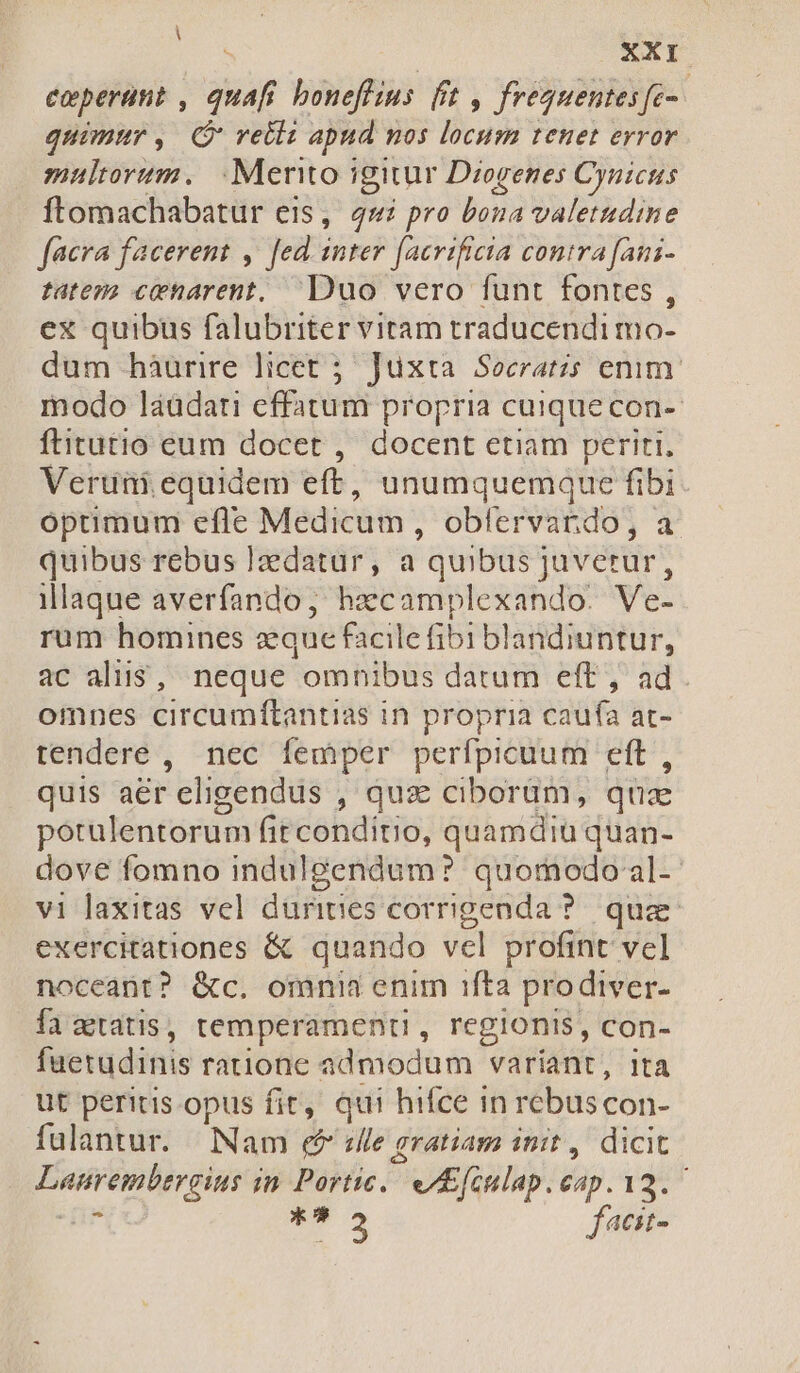 eoperitit , | 3f bonefius fft , frequentes fe- quimur, (reti apud nos locum tenet error multorum. .Mento igitur Diogenes Cynicus ftomachabatur eis, 4s pro bona valetudine facra facerent ,' Jed. inter facrificia contra fani- tatez? ceharent, Duo vero funt fontes , ex quibus falubriter vitam traducendi mo- dum hàurire licet 5. Jüxta Socratis emm. modo láüdati effatum propria cuique con- Íftitutio eum docet , docent etiam periti. Veruni equidem eft, unumquemque fibi optimum efle Medicum , oblervardo, a quibus rebus ]zdatur, a quibus juverur, illaque averfando, haecamplexando. Ve- rum homines eque facil le fibi blandiuntur, ac aliis, neque -omhibus datum eft ; ad. omnes circumftantias in propria caufa at- tendere , nec femper perfpicuum eft, quis aer eligendus , quz ciborüm, quee potulentorum fitconditio, quamdiu quan- dove fomno indulgendum? quomodo al- vi laxitas vel durities corrigenda ?. quae exercitationes &amp; quando vel profint vel noceant? &amp;c. omnia enim 1fta prodiver- fa ztatis, temperament , regionis, con- fuetudinis ratione admodum variant, ita ut peritis opus fit, qui hifce in rebuscon- fulantur. Nam &amp;&amp; «lle gratiam init, dicit Dusrembergius in Portic. e KEfiulap. eap. VM T3 facit-