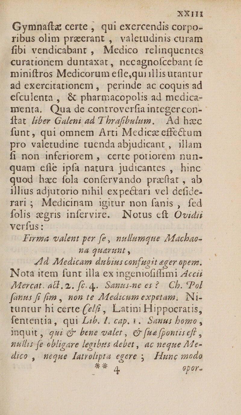 XXi Gymnaflz certe, qui exercendis corpo- ribus olim przerant , valetudinis curam fibi vendicabant , Medico. relinquentes curationem duntaxat, necagnoícebant fe miniftros Medicorum efle,quiillisutantur ad exercitationem, perinde ac coquis ad efculenta , &amp; pharmacopolis ad medica- Ítat Iber Galeni ad T brafibulum. |. Ad haec funt, qui omnem Arti Medicz effectum pro valetudine tuenda abjudicant , illam fi non inferiorem ,. certe pouorem nun- quam efle ipfa natura judicantes ,. hinc quod hzc íola confervando praftat , ab illius adjutorio nihil expectari vel defide- rari; Medicinam igitur non fanis ,. fed folis zegris infervire. INotus eft Ovidii verfus: Firma valent per fe, nullumque duin na quarmuiut , ld Medicam dubius confugit eger opem. Nota item funt illa ex ingeniofiffimi Acc AMercat. ab. 2. fe. 4 . Sanzs-ne es $- Cb. Pol fons fí ffe ,. non te i adici expetam, iNi- tuntur hi certe(2/£ , Latini Hippocratis, fententia, qui Lib. Z. cap. 1. Sanus bomo, inquit, qmi Q bene valet , &amp; fua fpontiseff , nullis fe obligare legibus debet, ac neque Me- dico , neque latrolipta egere 5. Hunc smodo Ee d opor.