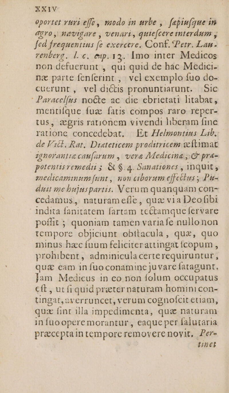 oportet vui effe, smodo in urbe ,. fepim(que in agro, navigare , venari, quie(cere mmterdum , fed frequentius fe exercere. Cont. Petr. Lan. venterg. Le. ep. 12. Imo inter. Medicos non defuerunt , qui quid de hac Medici- nz parte fenferint ,; vcl exemplo fuo do- cucrunt, veldictis pronuntiarunt.— Sic ' Paracelfus noCte ac. die ebrietati litabat, mentiíque fuz fatis compos raro reper- tus, zgris rationem vivendi liberam fine ratione concedebat. — Et He/montins Lib, de Vil. Rat. Dieteticez proditricem gcftimat zgnorantia cau[arum , vere Medicina y. pra- potentis vemedii s. &amp; $. 4. Sanationes , inquit; züedicaminum funt, non ciborum effctlus ; Pu- duit me bujuspartis. Verum quanquam con- cedamus, naturam efle, quz via Deofibi indita fanitatem fartam tcétamque fervare poffit ; quoniam tamen variafe nullo non tempore objciunt obttacula, quz, quo minus hacc fuum feliciter atuingatícopum , prohibent, adminiculacerte requiruntur, qu&amp; eam in fuoconamine ju vare fatagunt, jam Medicus in co. non folum occupatus cft , ut fi quid praeter naturam homini con- tngar,averruncet, verum cognofcit etiam, quz finr 1lla impedimenta, qua naturam in fuoopere morantur, eaque per falutaria praccptaintempore removerenovit, Per- net