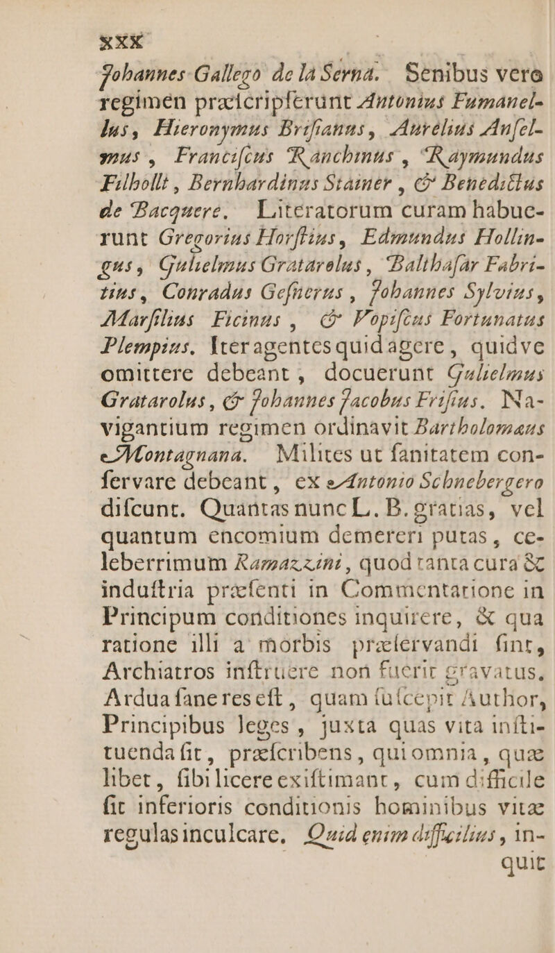 xEXX | Jobannes Gallego de la Serna. Senibus vero regimen pracicripferunt zutonius Fumanel- Jus, Hieronymus Brifianus, Aurelius Au[el- sous, Francieus Ranchmus , Raymundus Fibolli , Bernbardinus Staimer , &amp; Beneditlus de Bacquere, — Literatorum curam habuc- runt Gregorius Horflius, Edmundus Hollin- qus, Gulielmus Gratarelus , Baltbafar Fabri- Hus, Conradus Gefüerus , fobannes Sylvius, AMarfilias Ficinus ,. Fopifcus Fortunatus Plempius. Iveragentesquidagere , quidve omittere debeant , docuerunt GaLelzus Gratarolus , &amp; obaunes Jacobus Frifius, Na- vigantium regimen ordinavit Bartbolomans eAMontagnana. — Milites ut fanitatem con- fervare debeant, ex e^futonio Schnebergero difcunt. Quantas nunc L.. B. ?ratias, vel quantum encomium demereri putas, ce- leberrimum Razaz zin: , quod ranta cura &amp; induftria pracfenti in Commentarione in Principum conditiones inquirere, &amp; qua ratione ilii a morbis praíervandi finr, Archiatros inftruüere non fuerir gravatus, Arduafanereseft, quam (uícepir Author, Principibus leges , juxta quas vita iníti- tuendafit, praícnbens, quiomnia , qua hnbet, fibilicereexiftimant, cum difficile fit inferioris condinonis hominibus vitz regulasinculcare, Quid enim diffeilius , in- quit