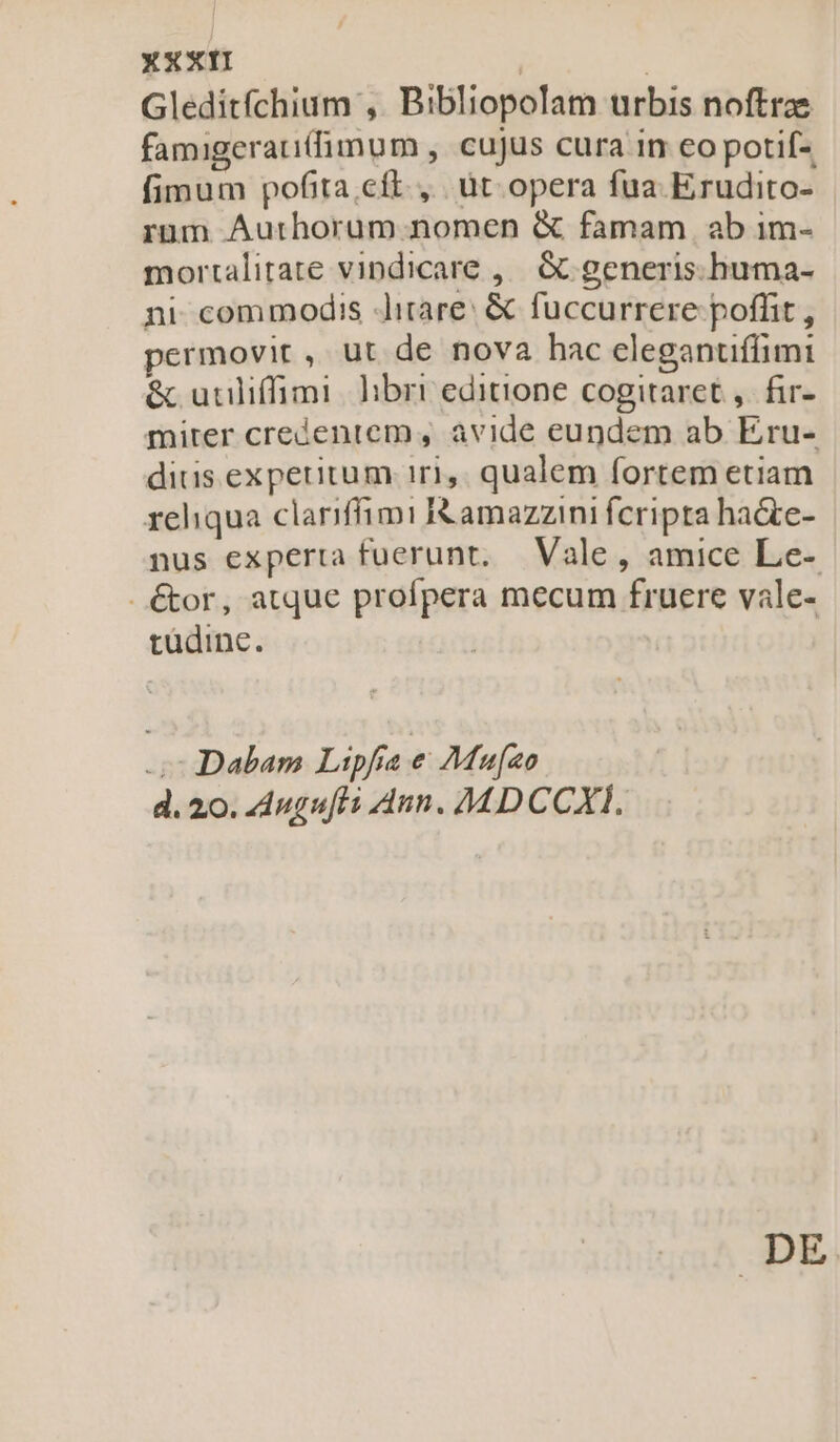 Gleditfchium ,. Bibliopolam urbis noftrze famigerau(fimum , cujus cura in co potif- fimum pofita cít., üt. opera fua. Erudito- rum Aurhorum nomen &amp; famam ab im- mortalitate vindicare ,— &amp; generis.huma- ni commodis Jitare: &amp; fuccurrere poffit , permovit, ut de nova hac eleganuflimi &amp; utiliffimi. hbri editione cogitaret, fir- mirer creientem, avide eundem ab Eru- dius experitum 1r1,. qualem fortem etiam rehqua clariffimi i&amp; amazzini fcripta ha&amp;te- nus experta fuerunt, Vale , amice Le- - &amp;or, atque profpera mecum fruere vale- tudine. Dabam Lipfra e Mufeo d. 20. Augufti Ann. M DCCXI, DE