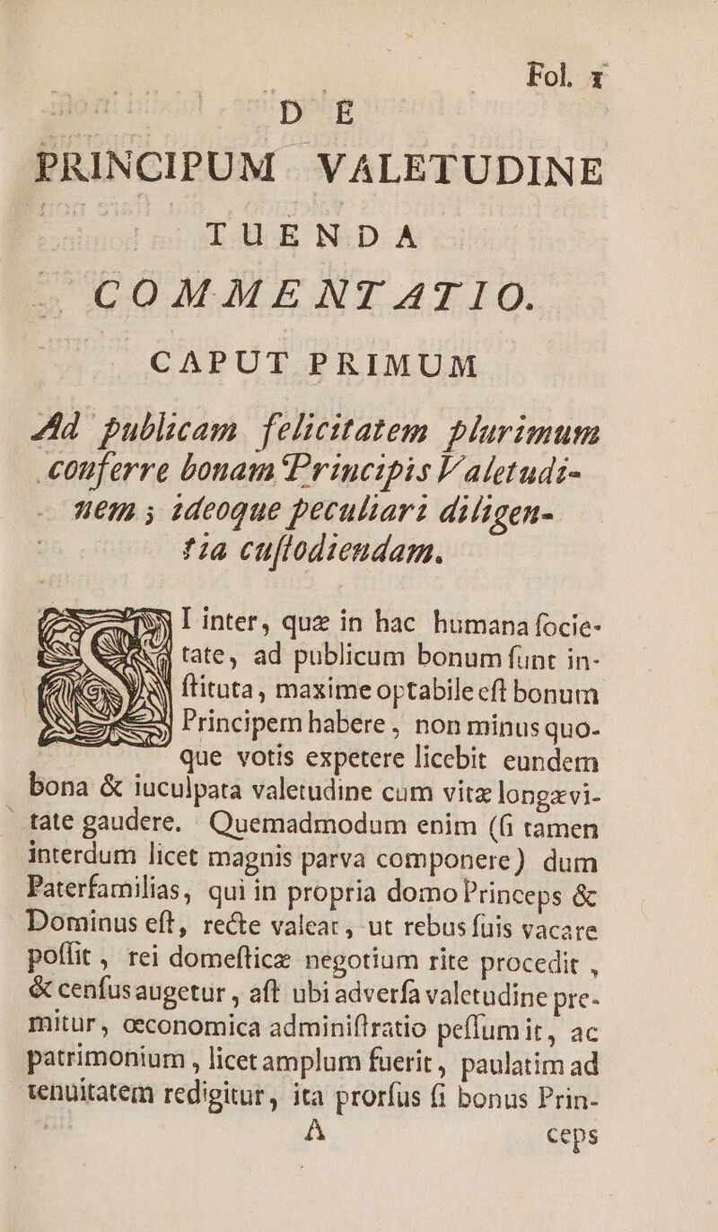 d Fol x PRINCIPUM VALETUDINE E So s AUGE NID- Ax — COMMENT AT IO. /^— CAPUT PRIMUM Ad publicam. felicitatem plurimum conferre bonam Principis l'aletudi- uem s ideoque peculiari diligen- *:a cuflodiendam. I inter, quz in hac. humana focie- tate, ad publicum bonum funt in- | ftituta, maximeoptabilecfi bonum Principem habere, non minus quo. que votis expetere licebit eundem bona &amp; iuculpata valetudine cum vitz longzvi- — tate gaudere. Quemadmodum enim ((i tamen interdum licet magnis parva componere) dum Paterfamilias, qui in propria domo Princeps &amp; Dominus eft, rece valear, ut rebus fuis vacare poflit , rei domeftice negotium rite procedit , &amp; cenfusaugetur , aft ubi adverfa valetudine pre- mitur, oeconomica adminiftratio peflumit, ac patrimonium , licet amplum fuerit, paulatim ad tenuitatem redigitur, ita prorfus (1 bonus Prin- | A ceps