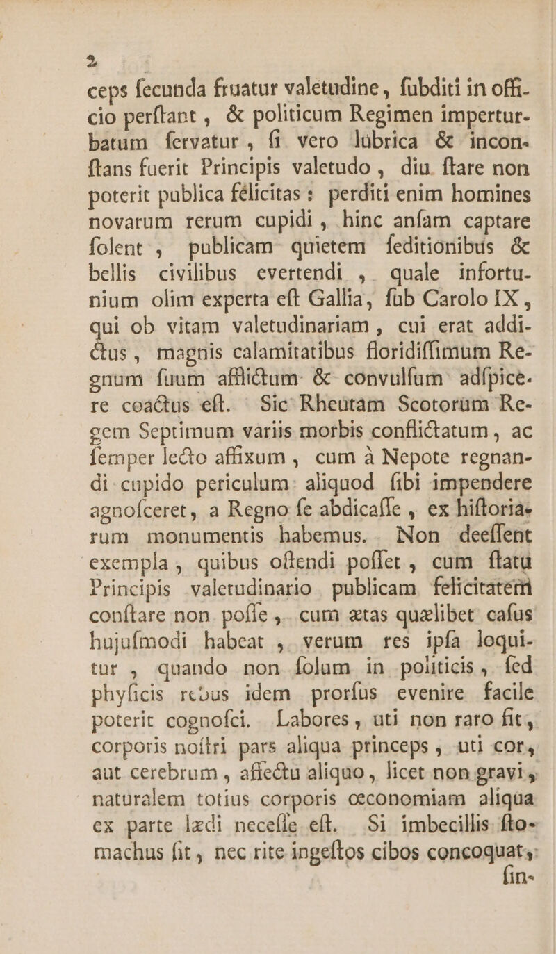 ceps fecunda fruatur valetudine , fubditi in offi. cio perffant , & politicum Regimen impertur- batum fervatur , fi. vero lübrica & incon- ftans fuerit Principis valetudo , diu. ftare non poterit publica félicitas : perditi enim homines novarum rerum cupidi , hinc anfam captare folent , publicam. quietem feditionibus & bellis civilibus evertendi ,. quale infortu- nium olim experta eft Gallia, fub Carolo IX , qui ob vitam valetudinariam , cui erat addi- Cus, magnis calamitatibus floridiffimum Re- enum fuum afllictam: & convulfum adfpice. re coá&tus eft. Sic Rheuütam Scotorüm Re- gem Septimum variis morbis conflictatum , ac femper lecto affixum , cum à Nepote regnan- di:cupido periculum: aliquod. fibi impendere agnoíceret, a Regno fe abdicaíle , ex hiftoria. rum monumentis habemus. . Non deeífent exempla, quibus offendi poffet , cum flatu Principis valetudinario . publicam. felicitaterm conftare non. pofle ,.. cum tas qualibet cafus hujufmodi habeat ,. verum res ipfa loqui- tur , quando non Íolum in politicis ,. fed phyficis rcbus idem prorfus evenire facile poterit cognofci. Labores , uti non raro fit, corporis noílri pars aliqua princeps , uti cor, aut cerebrum , affe&tu aliquo , licet non gravi y naturalem totius corporis oeconomiam aliqua ex parte lxdi necefle eft. Si imbecillis. fto- machus fit, nec rite ingeftos cibos camur in-