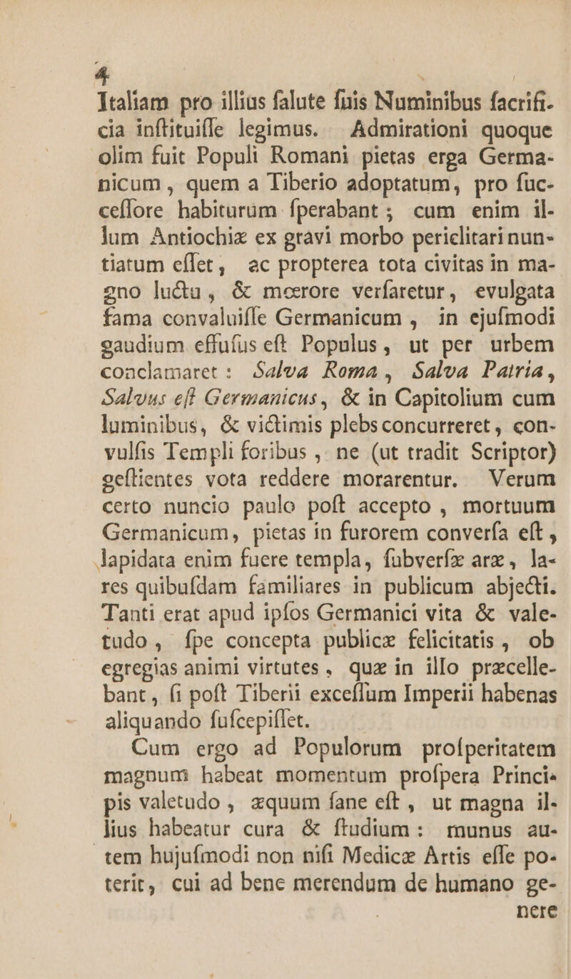 Ttaliam pro illius falute fuis Numinibus facrifi- cia inflituifle legimus. ^ Admirationi quoque olim fuit Populi Romani pietas erga Germa- nicum , quem a Tiberio adoptatum, pro fuc- cefTore habiturum fperabant ; cum enim il- lum Antiochix ex gravi morbo periclitari nun- tiarum effet, ac propterea tota civitas in ma- 2no lucta, &amp; moerore verfaretur, evulgata fama convaluiffe Germanicum , in ejufmodi eaudium effufus eff Populus, ut per urbem coaclamaret : Salva Roma, Salva Patría, Salvu: efl Germanicus , &amp; in Capitolium cum luminibus, &amp; vi&amp;imis plebs concurreret , con- vulfis Templi foribus ,. ne (ut tradit Scriptor) geflientes vota reddere morarentur. Verum certo nuncio paulo poft accepto , mortuum Germanicum, pietas ín furorem converfa eft , lapidata enim fuere templa, fabverfz are, la- res quibufdam familiares in publicum abjedti. Tanti erat apud ipfos Germanici vita &amp; vale- tudo, fpe concepta publice felicitatis , ob egregias animi virtutes. quz in illo przcelle- bant, (i poft Tiberii excefIum Imperii habenas aliquando fufcepiffet. Cum ergo ad Populorum proíperitatem magnum habeat momentum profpera Princie pis valetudo ,, zquum fane eft , ut magna il- lius habeatur cura. &amp; ftudium : runus au- tem hujufmodi non nifi Medicz Artis effe po- terit. cui ad bene merendum de humano ge- | nere