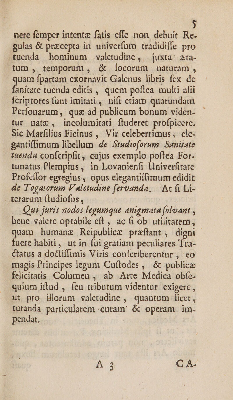 nere femper intentz fatis effe non. debuit Re- gulas &amp; przcepta in univerfum tradidiffe pro tuenda hominum valetudine ,,. juxta ^ ata- tum , temporum , &amp; locorum . naturam , quam fpartam exornavit Galenus libris fex de fanitate tuenda editis , quem poflea multi alii Ícriptores funt imitati, nifi etiam quarundam Perfonarum, quz ad publicum bonum viden- tur natz, jncolumitati fluderet profpicere. Sic Marfilius Ficinus , Vir celeberrimus, ele- gantiffimum libellum: de Studioforum Sanitate tuenda confcripfit, cujus exemplo poftea For- tunatus Plempius , in Lovanienfi Lniverfitate Profeílor egregius, opus elegantiffimum edidit de Togatorum V aletudine fervanda, — At fi Li- . terarum ftudiofos, Qui juris nodos legumque aenigmata (oluant , bene valere optabile eft, ac (i ob utilitatem, quam humanz Reipublice przftant , digni | fuere habiti, ut in fui gratiam peculiares Tra- Ctatus a doctiffimis Viris confcriberentur , eo magis Principes legum Cuftodes , &amp; publice felicitatis Columen , ab Arte Medica obfe- quium iftud , feu tributum videntur exigere, ut pro illorum valetudine , quantum licet , tutanda particularem curam &amp; operam im- pendat. À 3 C A-