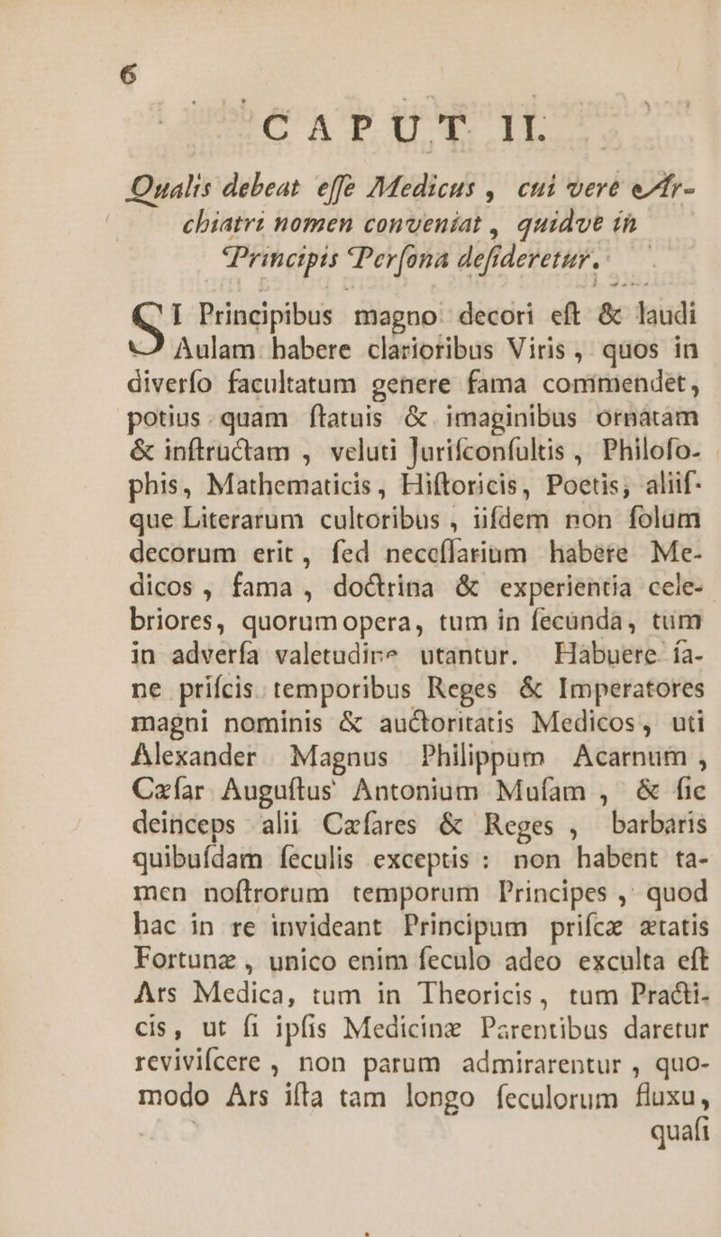 beonp pa Oualis debeat. effe Medicus ,| cui vere e/tr- chiatrz nomen conveniat , quidvt ín Principis Terfona def deretur. -— S! Principibus magno. decori eft & laudi Aulam: habere clarioribus Viris ;. quos in diverfo facultatum genere fama commendet, potius. quam ftatuis &. imaginibus ornatam & inftractam , veluti Jurifconfultis , Philofo- phis, Mathematicis, Hiftoricis, Poetis; aliif- que Literarum cultoribus , ufdem non folum decorum erit, fed neceílarium habere Me- dicos, fama , doctrina & experientia cele- briores, quorumopera, tum in fecünda, tum in advería valetudire utantur. —Hàbuere. ía- ne prifcis temporibus Reges & Imperatores magni nominis & auctoritatis Medicos, uti Alexander Magnus Philippum — Acarnum , Czíar Auguftus Antonium Mufam , & fic deinceps alii Cafares & Reges , barbaris quibufdam íeculis exceptis : non habent ta- men noftrorum temporum Principes ,' quod hac in re invideant Principum prifcz statis Fortunz , unico enim feculo adeo exculta eft Ars Medica, tum in Theoricis, tum Practi- cis, ut fi ipfis Medicinz Parentibus daretur revivifcere , non parum admirarentur , quo- modo Ars ifta tam longo feculorum fluxu, quafi