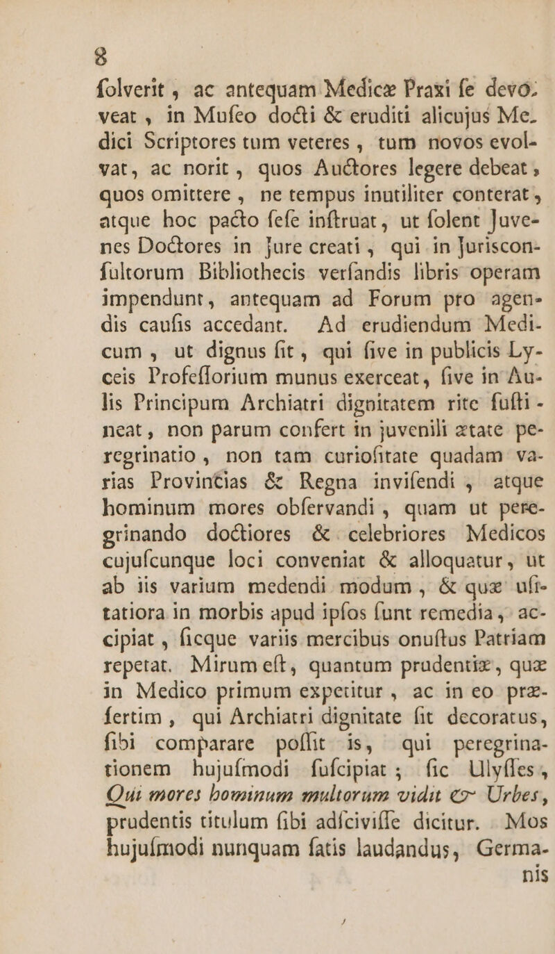 folverit , ac antequam Medic Praxi fe devo. veat , in Mufeo docti &amp; eruditi alicujus Me. dici Scriptores tum veteres , tum novos evol- vat, ac norit, quos Auctores legere debeat , quos omittere , ne tempus inutiliter conterat , atque hoc pacto fefe inftruat, ut folent Juve- nes Doctores in jure creati , qui in Juriscon- fultorum Bibliothecis verfandis libris operam impendunt, antequam ad Forum pro agen- dis caufis accedant. — Ad erudiendum Medi- cum , ut dignus fit, qui five in publicis Ly- ceis Profefforium munus exerceat, five in Au- lis Principum Archiatri digoitatem rite fufli - neat, non parum confert in juvenili xtate. pe- regrinatio , non tam curiofitate quadam va- rias Provintias &amp; Regna invifendi , atque hominum mores obfíervandi , quam ut pere- grinando doctores &amp;. celebriores Medicos cujufcunque loci conveniat &amp; alloquatur, ut ab iis varium. medendi. modum , &amp; quz ufi- tatiora in morbis apud ipíos funt remedia ,- ac- cipiat , ficque variis mercibus onuftus Patriam repetat... Mirum eft, quantum prudenti, quz in Medico primum experitur, ac in eo prz- fertim , qui Archiatri dignitate fit decoratus, fibi comparare poffit is, qui peregrina- tionem hujufmodi fufcipiat ; fic Ulyffes, Qui mores bouwinum multorum vidit «2: Urbes, prudentis titulum fibi adícivifle dicitur. .. . Mos hujuímodi nunquam fatis laudandus, Germa- nI1$