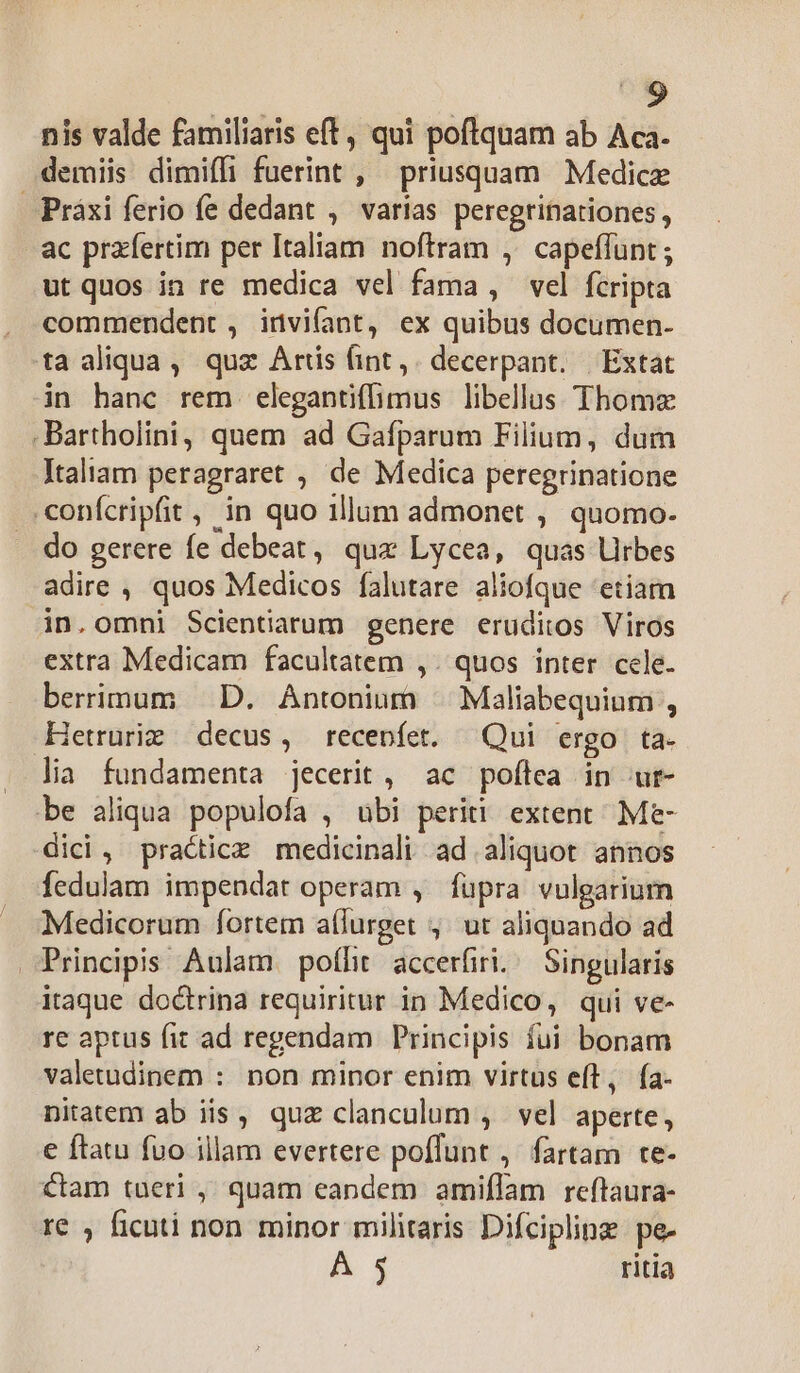 nis valde familiaris eft, qui poftquam ab Aca. demiis dimiffi fuerint , priusquam Medice Práxi ferio fe dedant , varias peregrinationes, ac przfertim per Italiam noftram ,' capeffunt ; ut quos in re medica vel fama , vel fcripta commendent , invifant, ex quibus documen- ta aliqua, quz Artis (int,. decerpant. | Extat in hanc rem elegantiffimus libellus Thoma -Bartholini, quem ad Gafparum Filium, dum Italiam peragraret , de Medica peregrinatione .conícripfit , in quo illum admonet , quomo- do gerere fe debeat, quz Lycea, quas Urbes adire , quos Medicos falutare aliofque 'etiam in.omni Scientiarum genere eruditos Viros extra Medicam facultatem ,. quos inter cele. berrimum — D. Antonium ^ Maliabequium , Hetruriz decus, recenfet. Qui ergo ta- lia fundamenta jecerit, ac poftea in ur- be aliqua populofa , ubi periti extent Me- dici, practice medicinali ad aliquot annos fedulam impendat operam , fupra vulgarium Medicorum fortem a(lurget ;,' ut aliquando ad Principis Aulam. poíht accerfiri.. Singularis itaque doctrina requiritur in Medico, qui ve- re aptus fit ad regendam Principis fui bonam valetudinem : non minor enim virtus eft, fa- nitatem ab iis, quz clanculum , vel aperte , e ftatu fuo illam evertere poffunt ,. fartam te- ctam tueri , quam eandem amiflam reftaura- re , ficuti non minor militaris Difcipline: pe- A 5 ritia