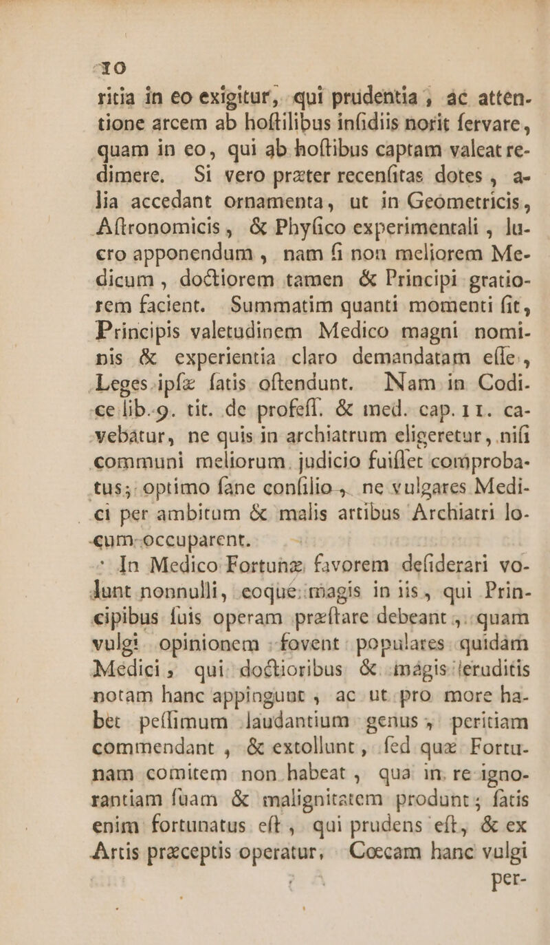 7X0 ritia in eo exigitur, qui prudentia , ác atten- tione arcem ab hoftilibus infidiis norit fervare, quam in eo, qui ab hoftibus captam valeat re- dimere. Si vero prater recen(itas dotes , a- lia accedant ornamenta, ut in Geometricis, Aftronomicis , &amp; Phyfíico experimentali , lu- «ro apponendum ,. nam 6i non meliorem Me- dicum , doctiorem tamen &amp; Principi gratio- rem facient. Summatim quanti momenti (it, Principis valetudinem Medico magni nomi- nis &amp; experientia claro demandatam efle, Leges ipfíz íatis oftendunt. Nam in Codi. ce lib.9. tit. de profefl. &amp; med. cap. 11. ca- vebátur, ne quis in archiatrum eligeretur , nifi communi meliorum. judicio fuiflet coràproba- tus;: optimo fane confilio... ne vulgares Medi- ..€i per ambitum &amp; malis artibus Archiatri lo. «um-occuparent. ' In Medico Fortunz. favorem defiderari vo- lunt nonnulli, eoque:imagis in iis , qui Prin- «ipibus fuis operam praítare debeant ,.. quam vulgi. opinionem : fovent: populares. quidám Médici, qui doctioribus &amp;. mágis leruditis notam hanc appingunut , ac ut pro more ha- bet peífimum laudantium | genus ; ^ peritiam commendant , &amp; extollunt , fed qux. Fortu- nam comitem non habeat, qua im re igno- rantiam fuam &amp; malignitatem produnt; fatis enim fortunatus eft, qui prudens eft, &amp; ex Artis przceptis operatur, ^ Coecam hanc vulgi per-