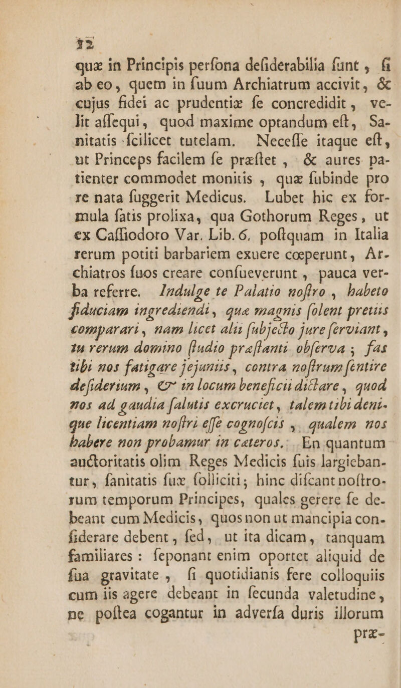 quz in Principis perfona defiderabilia funt , fi ab eo, quem in fuum Archiatrum accivit, &amp; cujus fidei ac prudentiz fe concredidit , ve- lit affequi, quod maxime optandum eít, Sa. nitatis fcilicet tutelam. — NecefIe itaque eít, ut Princeps facilem fe praílet , » &amp; aures pa- tienter commodet monitis , qua fubinde pro re nata fuggerit Medicus. | Lubet hic ex for- mula fatis prolixa, qua Gothorum Reges, ut ex Caffiodoro Var. Lib.6, poftquam in Italia rerum potiti barbariem exuere coeperunt, Ar. chiatros fuos creare confueverunt , pauca ver- ba referre. — Zndulge te Palatio noflro , babeto fiduciam ingrediendi , qua magnis (olent preuss comparari, nam licet ali (abjeclo jure ferviant , 14 verum domno [Indio praflami ob(erva ,. fas tibi nos fatigare jejunus, contra noftrum [entire defiderium , €7* 1n locum beneficii diclare , quod zos ad gaudia falutis excructet, talemtibi deni- que licentiam nofiri effe cagnofcis 4. qualem 0s babere non probamur in ceteros... En quantum auctoritatis olim Reges Medicis fuis largicban- tur, fanitatis fux folliciti; hinc difcant noítro- rum temporum Principes, quales gerere fe de- beant cum Medicis, quosnon ut mancipia con- fiderare debent , fed, ut ita dicam, tanquam familiares : feponant enim oportet aliquid de fua gravitate , fi quotidianis fere colloquiis cum iis agere debeant in fecunda valetudine, ne poílea cogantur in advería duris illorum poem
