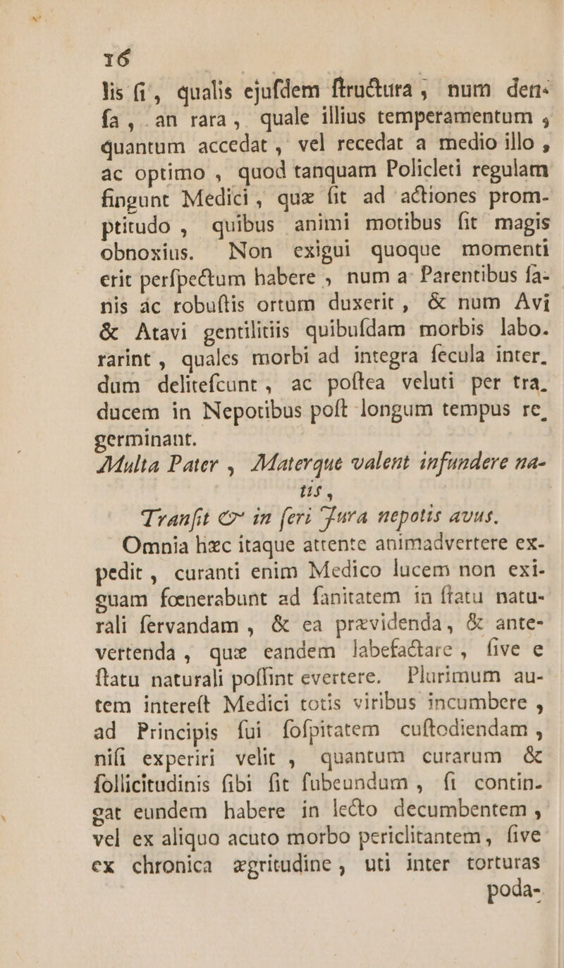 lis (i, qualis ejufdem ftructita , num den« fa, an rara, quale illius temperamentum , quantum accedat, vel recedat a medio illo , ac optimo , quod tanquam Policleti regulam fingunt Medici, quz fit ad actiones prom- ptitudo , quibus animi motibus fit magis obnoxius. Non exigui quoque momenti erit perfpectum habere , num a Parentibus fa- nis ác robu(tis ortum duxerit, & num Avi & Atavi gentiliiis quibufdam morbis labo. rarint , quales morbi ad integra fecula inter. dum delitefcunt , ac poílea veluti per tra, ducem in Nepotibus poft longum tempus re, germinant. AMulta Pater ,| Materque valent. infundere na- ti, Tranft € in (eri Tura nepotis avus. Omnia hzc itaque attente animadvertere ex- pedit, curanti enim Medico lucem non exi- euam foenerabunt ad fanitatem in ftatu. natu- rali fervandam , & ea przvidenda, & ante- vertenda , qux eandem labefactare, five e ftatu naturali poffint evertere. — Plurimum au- tem intereít Medici totis viribus incumbere , ad Principis fui fofpitatem cuftodiendam , nii experiri velit , quantum curarum & follicitudinis fibi fit fubeundum , ft contin- eat eundem habere in lecto decumbentem , vel ex aliquo acuto morbo periclitantem, five ex chronica aegritudine , uti inter torturas poda-