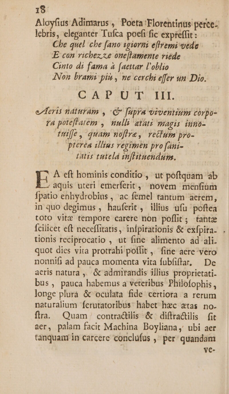 19 Aloyfius Adimarus , Poeta Florentinus perce- lebris, eleganter Tufca poefi fic expreffit : Che quel che [ano sgiorni effremi vede E can richez;ze one[lamente viede Cito di fama à (aettar l'oblio Non brami pit, ne cerchi effer un Dio. C AD.U'T. IH. e deris naturam , C apra viventium córpo- ra poteftatem ,. nnlli atat: agis inno- fü, quam nofira, retium pro- pterea illius vegimen pro fani- tatis tuielá infiitnendum. E À eft hominis conditio , ut poftquam ab aquis uteri emerferit, novem menfiüm Ípatio enhydrobius, ac femel tantum aerem, in quo degimus , hauferit , illius ufu poftea toto vitz tempore carere non poffit; fantz fcilicet eft neceffitatis,' inlpirationis &amp; exfpita. tionis reciprocatio , ut fine alimento ad ali. quot dies vita protrahi poffit ,— fine aere vero nonnifi ad pauca momenta vita fubfiffa, De aeris natura ,, &amp; admirandis illius proprietati- bus, pauca habemus a veteribus Philofophis , longe plurà &amp; oculata fide certiora a rerum naturalium ferutatoribus habet hzc ztas no. flra. Quam | contractilis &amp; | diftradtilis fit aer, palam facit Machina Boyliana, ubi aer tanquaar in carcere conclüfus , per: quandam ve-