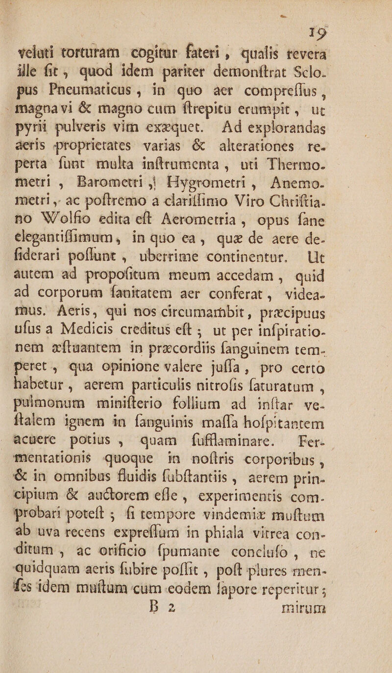 velati torturam copitur fateri , qualis revera ille fit, quod idem pariter demonítrat Sclo.- pus Pneumaticus , in quo aer compreflus , .maena vi &amp; magno cum flrepitü erampit ,. uc pyri pulveris vim exzquet. Ad explorandas aeris proprietates varias 6 alterationes re. perta funt multa inftrumenta , uti Thermo. metri , Barometri | Hygrometri , Anemo. metri ,. ac poftremo a clariffimo Viro Chriftia. no Wolfio edita eft. Aerometria , opus fane elegantiffimum , in quo ea, quz de aere de. fiderari poflunt , uberrime continentur. Ut autem ad propofitum meum accedam , quid ad corporum Íanitatem aer conferat, videa. mus. Aeris, qui nos circumarbbit, precipuus ufus a Medicis creditus eft ; ut per infpiratio. nem zítuantem in prxcordiis fanguinem tem. peret, qua opinione valere juffa, pro certo habetur, aerem particulis nitro(is faturatum , pulmonum minifterio folliam ad inítar we. ftalem ignem in fanguinis maffa hofpitantem acuere potius , quam fÍufülaminare. Fer. Tentationi$ quoque in noflris corporibus , &amp; in omnibus fluidis fubítantiis , aerem prin- cipium &amp; auctorem efle , experimentis com. probari poteft ; fi tempore vindemiz muftum ab uva recens expreffüm in phiala vitrea con- ditum , ac orificio fpumante conclufo , ne quidquam aeris fübire poffit , poft plures men- fcs idem muítum cum «eodem lapore reperitur; B2 mirum