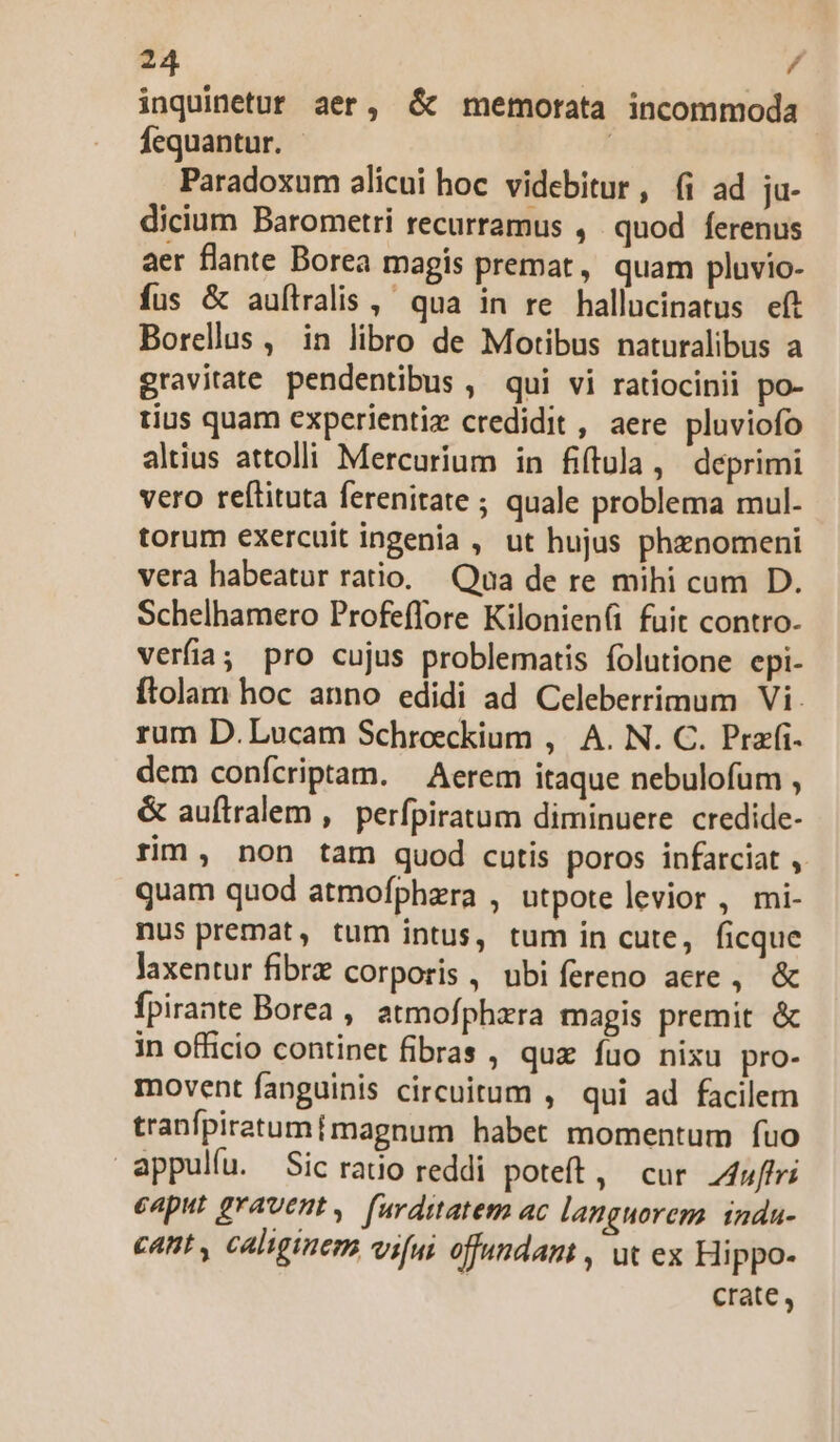 inquinetut aer, ó&amp; memorata incommoda Íequantur. - | Paradoxum alicui hoc. videbitur, (i ad ja- dicium Barometri recurramus , quod ferenus aer flante Borea magis premat, quam pluvio- fus &amp; auftralis ,- qua in re hallucinatus eft Borellus , in libro de Motibus naturalibus a gravitate pendentibus , qui vi ratiocinii po- rius quam experientiz credidit , aere pluviofo altius attolli Mercurium in fiftula, deprimi vero reftituta ferenitate ; quale problema mul- torum exercuit ingenia , ut hujus phznomeni vera habeatur ratio. Qua de re mihi cum D. Schelhamero Profeffore Kilonien(i fuit contro- verfia; pro cujus problematis folutione epi- ftolam hoc anno edidi ad Celeberrimum Vi. rum D. Lucam Schroecckium , A. N. C. Przfi- dem confcriptam. — Aerem itaque nebulofum , &amp; auftralem ,.| perfpiratum diminuere. credide- rim, non tam quod cutis poros infarciat , quam quod atmofphzra , utpote levior , mi- nus premat, tum intus, tum in cute, ficque laxentur fibrz corporis , ubifereno acre, &amp; fpirante Borea , atmofphzra magis premit &amp; in officio continet fibras , quz fuo nixu pro- movent fanguinis circuitum ,' qui ad facilem tranfpiratumtmagnum habet momentum fuo appulíu. Sic ratio reddi poteft, cur 4uffri eaput gravent, furditatem ac languorem. indu- cant , caliginem vifui offundam , ut ex Hippo- crate ,