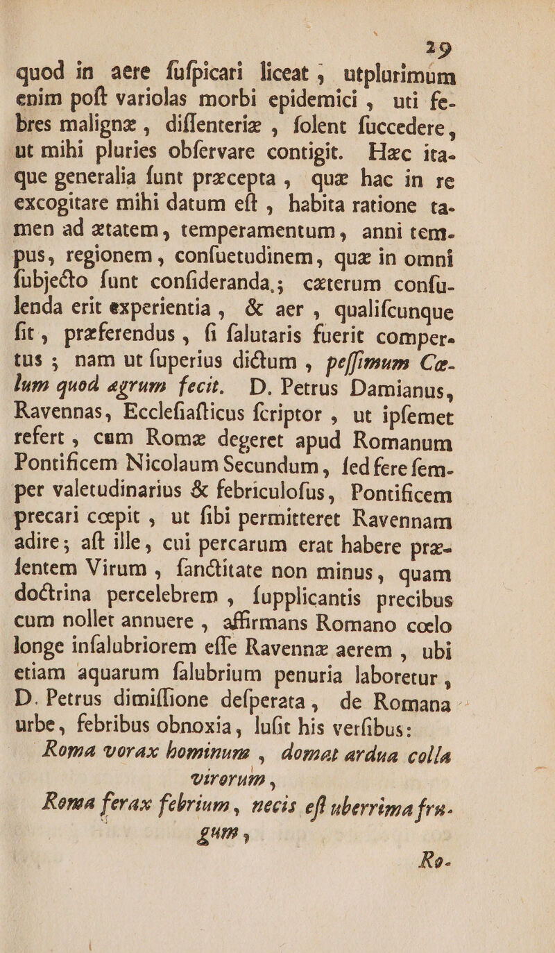 quod in aere füfpicari liceat ; utplurimum enim poft variolas morbi epidemici , uti fe- bres malignz , diffenteriz , folent füccedere, ut mihi pluries obfervare contigit. Hzc ita. que generalia funt precepta , quz hac in re excogitare mihi datum eft , habita ratione ta. men ad ztatem, temperamentum, anni tem- pus, regionem , confuetadinem, quz in omni fubje&amp;to funt confideranda,; cxterum confu. lenda erit experientia, &amp; aer , qualifcunque fit, praferendus , fi falutaris fuerit comper- tus ; nam ut fuperius didum , peffimum Ca. lum quod agrum fecit. D, Petrus Damianus, Ravennas, Ecclefiafticus Ícriptor , ut ipfemet refert , cam Romz degeret apud Romanum Pontificem Nicolaum Secundum, fed fere fem- per valetudinarius &amp; febriculofus, Pontificem precari coepit ,. ut fibi permitteret Ravennam adire; aft ille, cui percarum erat habere prz- lentem Virum , fanctitate non minus, quam doctrina percelebrem , fupplicantis precibus cum nollet annuere , affirmans Romano ccelo longe infalubriorem effe Ravennz aerem , ubi etiam aquarum falubrium penuria laboretur , D. Petrus dimiílione defperata, de Romana - urbe, febribus obnoxia, lufit his verfibus: Roma vorax bominum , domat ardua colla VIT OTHO , Kona ferax febrium , necis efl uberrima fru. ) £um , KRo-