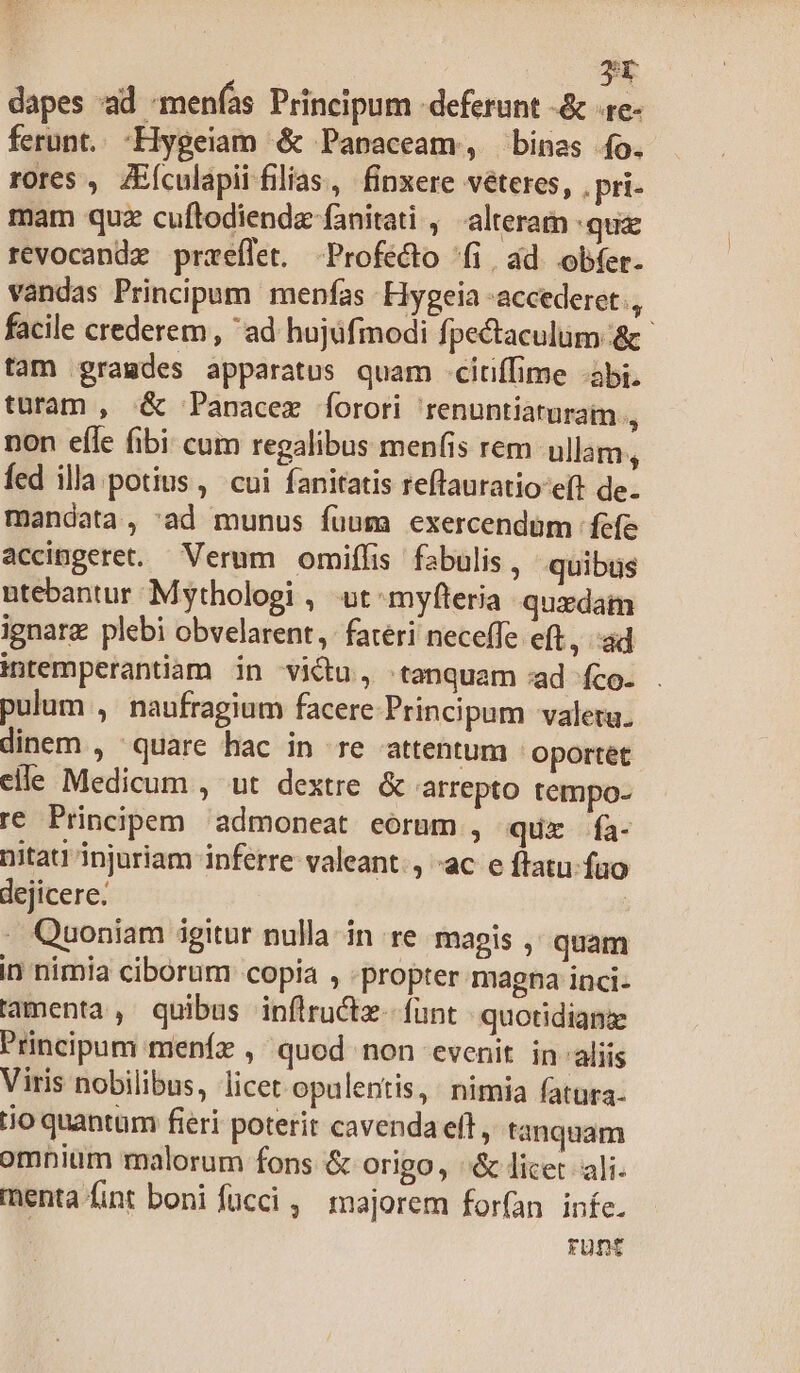 yt dapes ad -menfás Principum deferunt -&amp; «re- ferunt. -Hygeiam &amp; Panaceam, bines fo. rores , ZEículapii filias, finxere véteres, . pri mam quz cuftodiende fanitati , alteram qua revocandz przeflet. Profecto ^fi, ád. obfer. vandas Principum menfas Hygeia accederet, facile crederem , ad hujüfmodi fpectaculüm &amp; tam gramdes apparatus quam citiffime -abi. turam , &amp; Panacez forori 'renuntiaturam , non effe fibi cum regalibus menfis rem ullam, fed illa potius, cui fanitatis reffauratio eft de. mandata, 'ad munus fuum exercendam fefe accingeret. — Verum. omiffis fabulis , quibus utebantur Mythologi . ut myfteria quxdam ignarg plebi obvelarent, fateri neceffe eft, ad intemperantiam in victu, tanquam :ad fco. pulum , naufragium facere Principum valetu. dinem , quare hac in re attentum ' oportet elle Medicum , ut dextre &amp; arrepto tempo- re Principem admoneat eorum , quz Ífa- nitati injuriam inferre valeant., «ac e ftatu. fuo dejicere. | . Quoniam igitur nulla in re magis ,' quam in nimia ciborum copia , -propter magna inci- lamenta, quibus inflructz- funt quotidiam Principum meníz , quod non evenit in aliis Viris nobilibus, licet opulentis, nimia fatura- Lo quantum fieri poterit cavenda eft, tanquam omnium malorum fons &amp; origo, «&amp; licet. ali- menta fint boni fücci ,' majorem forían infe. rünt