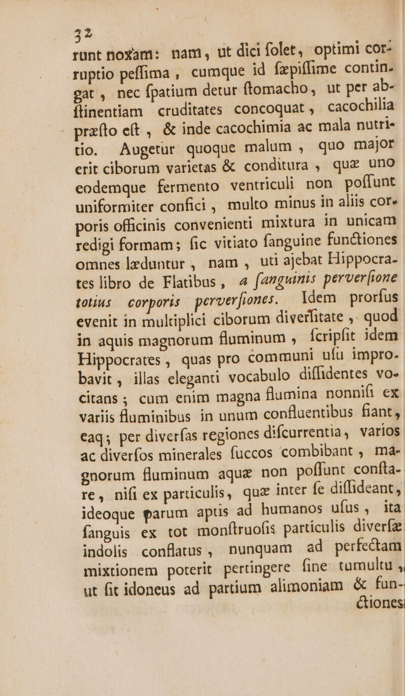 runt noxam: nam, ut dici folet, optimi cor- ruptio peffima , cumque id fzpiffime contin. gat , nec fpatium detur ftomacho, ut per ab- flinentiam cruditates concoquat, cacochilia . przfto e(t , &amp; inde cacochimia ac mala nutri- tio. Augetur quoque malum , quo major erit ciborum varietas &amp; conditura , qua uno eodemque fermento ventriculi non poffunt uniformiter confici, multo minus in aliis core poris officinis convenienti mixtura in unicam redigi formam; fic vitiato fanguine functiones omnes lzduntur , nam , uti ajebat Hippocra- tes libro de Flatibus, 4 fanguis perver[ioue tolius corporis perverjiones. Idem prorfus evenit in multiplici ciborum diverfitate ,. quod in aquis magnorum fluminum , fcripfit idem Hippocrates, quas pro communi ufu impro- bavit, illas eleganti vocabulo diffidentes vo- citans; cum enim magna flumina nonnifi ex variis luminibus in unum confluentibus fiant, eaq; per diverfas regiones difcurrentia , varios. ac diverfos minerales fuccos combibant , ma- gnorum fluminum aquz non poffunt confta- re, nifi ex particulis, quz inter fe diflideant, ideoque parum aptis ad humanos ufus, ita fanguis ex tot monflruofis particulis diverfz indolis conflatus, nunquam ad perfectam mixtionem poterit pertingere fine tumultu ut fit idoneus ad partium alimoniam &amp; fun- ctionesi