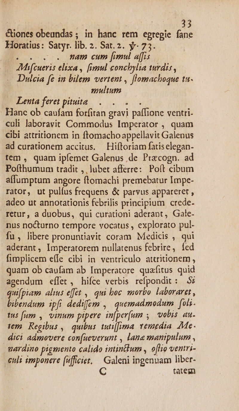 ! E vr €iones obeundas ; in hanc rem egregie fane Horatius: Satyr. lib. 2. Sat.2. y. 73. 20. . . mam cum fimul a[fis AMhifcueris elixa, fimul conchylia turdis, Dulcia fe in bilem vertent , flomachoque ta. multum | Lenta feret pituita... Hanc ob caufam forfitan gravi paffione ventri- «uli laboravit Commodus Imperator , quam cibi attritionem in ftomacho appellavit Galenus ad curationem accitus. Hiftoriam fatiselegan- tem , quam ipfemet Galenus de Prxcogn. ad Pofthumum tradit ,, lubet afferre: Poít cibum affumptum angore ftomachi premebatur Impe- rator, ut pulíus frequens &amp; parvus appareret , adeo ut annotationis febrilis principium crede- retur, a duobus, qui curationi aderant, Gale- nus nocturno tempore vocatus , explorato pul- fu , libere pronuntiavit coram Medicis , qui aderant, Imperatorem nullatenus febrire, íÍed fimplicem e(le cibi in ventriculo attritionem , quam ob caufam ab Imperatore quafitus quid agendum eflet , hifce verbis refpondit : 5: quifpiam alius effet ,— qui boc. morto laboraret, bibendum ipfi dediffem ,' quemadmodum [oli tus fum , vinum pipere in[per(un , vobis au- sem Regibus ,| quibus tuti[ua: vemedia Me. dici admovere con[ueverunt , lana manipulum , vardino pigmento calido imintlum , o[flio ventri- euli imponere (4fficiet. | Galeni ingenuam liber- C tatem