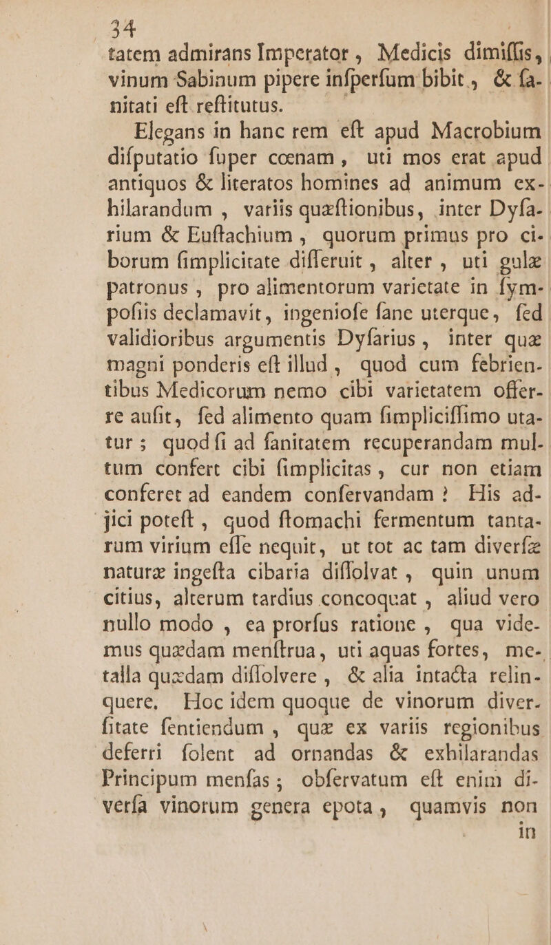 tatem admirans Imperator , Medicis dimiffis, vinum Sabinum pipere infperfum bibit , &amp; fa. nitati eft reftitutus. Elegans in hanc rem eft apud Macrobium difputatio fuper coenam , uti mos erat apud. antiquos &amp; literatos homines ad animum ex- hilarandum , variis quzftionibus, inter Dyfa-- rium &amp; Euftachium , quorum primus pro ci-. borum fimplicitate difleruit , alter , uti gulz patronus , pro alimentorum varietate in fym-. pofiis declamavit, ingeniofe fane uterque, fed validioribus argumentis Dyfarius ,' inter qua magni ponderis eft illud, quod cum febrien. tibus Medicorum nemo cibi varietatem offer- re aufit, fed alimento quam fimpliciffimo uta- tur; quodíi ad fanitatem recuperandam mul. tum confert cibi fimplicitas , cur non etiam conferet ad eandem confervandam ? His ad- jici poteft, quod ftomachi fermentum tanta- rum virium efle nequit, ut tot ac tam diverfz naturz ingeíta cibaria diflolvat , quin unum citius, alterum tardius concoqvat , aliud vero nullo modo , ea prorfus ratione , qua vide- mus quzdam menfítrua, uti aquas fortes, me-. talla quxdam diflolvere , &amp; alia intadta relin- quere, Hocidem quoque de vinorum diver. fitate fentiendum , quz ex variis regionibus deferri folent ad ornandas &amp; exhilarandas Principum menfas; obfervatum eft enim di- verfa vinorum genera epota, quamvis non Y in