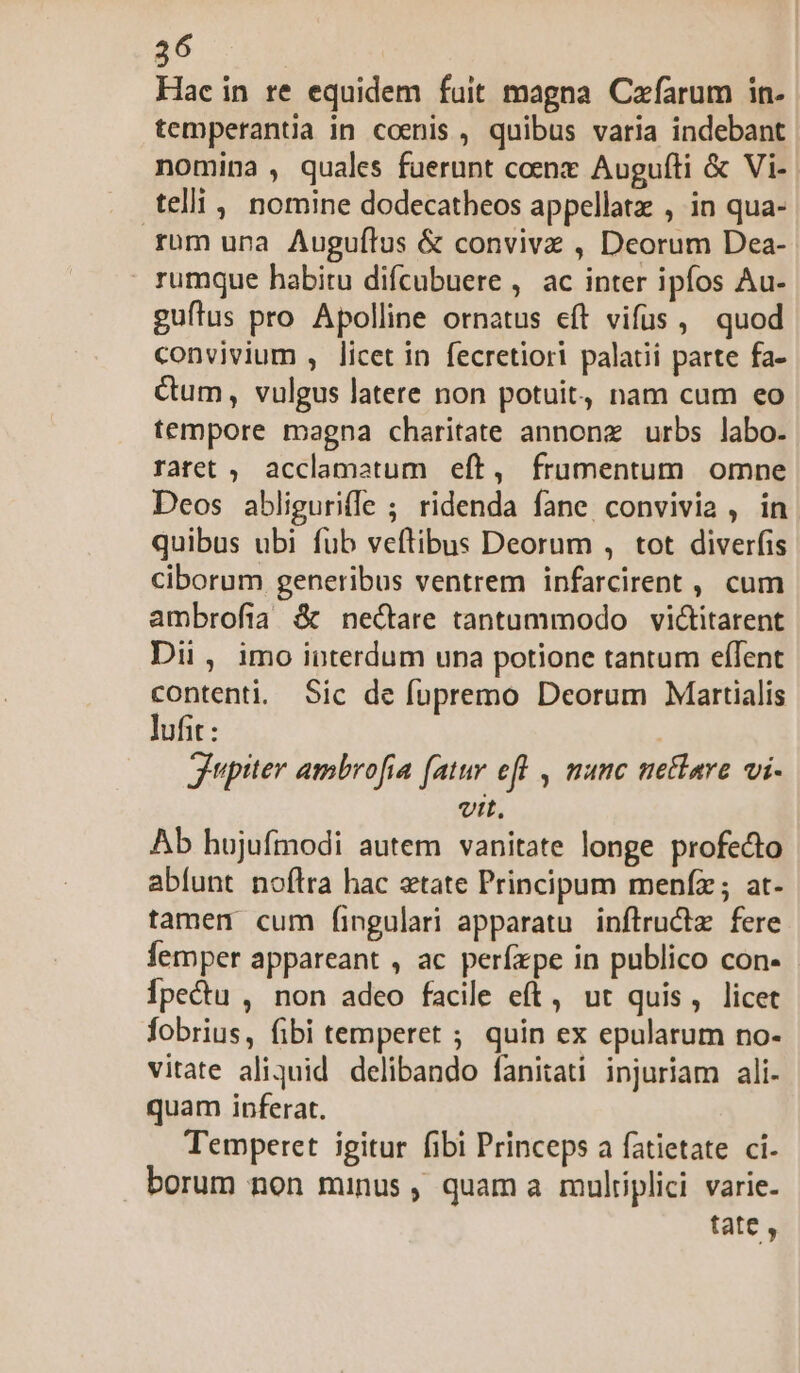 26 Hac in re equidem fuit magna Cafarum in- temperantia in comnis , quibus varia indebant nomina , quales fuerunt coenz Augufti &amp; Vi- telli, nomine dodecatheos appellatz , in qua- rum una Auguftus &amp; conviva , Deorum Dea- rumque habitu difcubuere , ac inter ipfos Au- guílus pro Apolline ornatus eft vifus, quod convivium , licet in fecretiori palatii parte fa- Cum, vulgus latere non potuit, nam cum eo tempore magna charitate annonz urbs labo. ratet ,. acclamatum eft, frumentum omne Deos abliguriffe ; ridenda fane convivia , in quibus ubi fub veftibus Deorum , tot diverfis ciborum generibus ventrem infarcirent , cum ambrofia &amp; nectare tantummodo victitarent Dii , imo interdum una potione tantum eflent contenti. Sic de fupremo Deorum Martialis lufit : Jupiter ambrofia (atur efl , munc metare vi- vit, Ab hujufmodi autem vanitate longe profecto abfunt noflra hac etate Principum meníz; at- tamen cum fingulari apparatu inflructz fere femper appareant , ac perfzpe in publico con- Ípectu , non adeo facile eft, ut quis, licet fobrius, fibi temperet ; quin ex epularum no- vitate aliquid delibando fanitati injuriam ali- quam inferat. Temperet igitur fibi Princeps a fatietate ci. borum non minus , quam a multiplici varie- tate ,