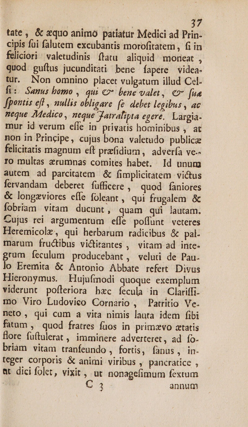 tate, &amp; xquo animo patiatur Medici ad Prin- cipis fui falutem excubantis morofitatem , fi in feliciori ^ valetudinis ftatu aliquid morieat , quod guílus jucunditati bene fapere videa- tur. Non omnino placet vulgatum illud Cel. fi: Samus bomo , qui €7* bene valet, € fv« fpontis efl , nullis obligare (e. debet legibus , ac neque Medico , neque Jatralipta egere, Largia- mur id verum effe in privatis hominibus , at non in Principe, cujus bona valetudo publica felicitatis magnum eft przfidiam , advería ve-- ro multas zrumnas comites habet. Id unum autem ad parcitatem &amp; fimplicitatem victus fervandam deberet. füfficere , quod faniores &amp; longzviores effe foleant , qui frugalem &amp; fobriam vitam ducunt, quam qui lautam. Zujus rei argamentum efle poffunt veteres Heremicolz, qui herbarum radicibus &amp; pal- marum fructibus victirantes , vitam ad inte- gram Íeculum producebant, veluti de Pau. lo Eremita &amp; Antonio Abbate refert Divus Hieronymus. Hujufinodi quoque exemplum viderunt pofleriora hzc fecula in Clariffi. mo Viro Ludovico Cornerio , Patritio Ve. neto , qui cum a vita nimis lauta idem fibi fatum , quod fratres fuos in primzvo artatis fore fuftulerat , imminere adverteret, ad fo. briam vitam tranfeundo , fortis, fanus, in- teger corporis &amp; animi viribus , pancratice , at dici folet, vixit, ut nonagefimum fextum ME | annum