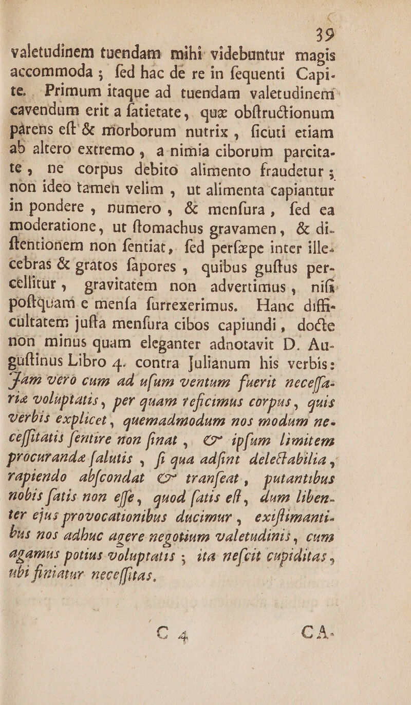 c ' 39 valetudinem tuendam mihi: videbuntur magis accommoda ; íed hac de re in fequenti. Capi- te. Primum itaque ad tuendam valetudineni cavendum erit a fatietate,. quz obftructionum párens eft &amp; miorborum nutrix , (ficuti etiam ab altero extremo , a nimia ciborum parcita- t€, ne corpus debito alimento fraudetur ; non ideo tameh velim , ut alimenta capiantur in pondere , numero , &amp; menfura, fed ca moderatione, ut ftomachus gravamen, &amp; di. ftentionem non fentiat,. fed perfzpe inter ille: Cebras &amp; gràtos fapores ,. quibas guftus per- cellitur, gravitatem non advertimius , nifi poftquam e menfa fuürrexerimus. Hanc diffi-. cültatem jufta menfura cibos capiundi, docte non minus quam eleganter adnotavit D. Au- guítinus Libro 4. contra Julianum his verbis: Jam vero cum ad ufum vemum fuerit. nece[fa- rie voluptatis, per quam vefrcimus corpus, quis Verbis explicet , quemadmodum nos modum ne- ce[fitatis [entire on finat ,. € dpfum limitem procuranda [alutis ,— fi qua adfint. deletabilia y rapiendo abfcondat €? tran[eat, gputantibus nobis (atis non effe, quod (atis efl | dum liben. ter ejus provocationibus ducimur ,. exiflimanti. bus nos adbuc agere negotium valetudinis , cura agamns potius voluptatis ;. ita ne(cit cupiditas , ubi fusiatur. nece[fitas.