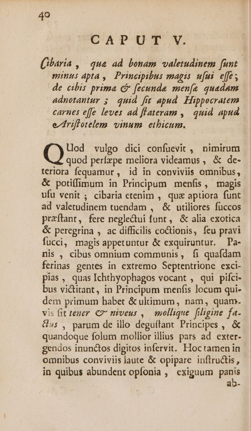 CAPUT V. (ibaría , | qua ad. bonam valetudinem [unt minus apta ,. Principibus magis. ufui effe; de cibis prima ($ fecunde men[a quadam adnotantur 5. quid fir apud. Hippocratem carnes effe leves ad flateram ,| quid apud e^driffetelem vinum etbicum. Lod vulgo dici confuevit ,— nimirum quod perízpe meliora videamus , &amp; de- teriora fequamur , id in conviviis omnibus, &amp; potiffimum in Principum menfis, magis ufu venit ; cibaria etenim , qua aptiora funt ad valetudinem tuendam , &amp; utiliores fuüccos przftant, fere neglectui funt, &amp; alia exotica &amp; peregrina , ac difficilis coctionis, feu pravi fucci, magis appetuntur &amp; exquiruntur. Pa- nis , cibus omnium communis, fi quafdam ferinas gentes in extremo Septentrione exci- pias, quas Ichthyophagos vocant , qui pifci- bus victitant, in Principum menfis locum qui- dem primum habet &amp; ulimum, nam, quam. vis fit teuer. €? miveus , mollique filigine fa. £s , parum de illo deguítant Principes , &amp; quandoque folum mollior illius pars ad exter- gendos inunctos digitos infervit. Hoc tamen in omnibus conviviis laute &amp; opipare inftructis, in quibus abundent opfonia , exiguum e» au0-