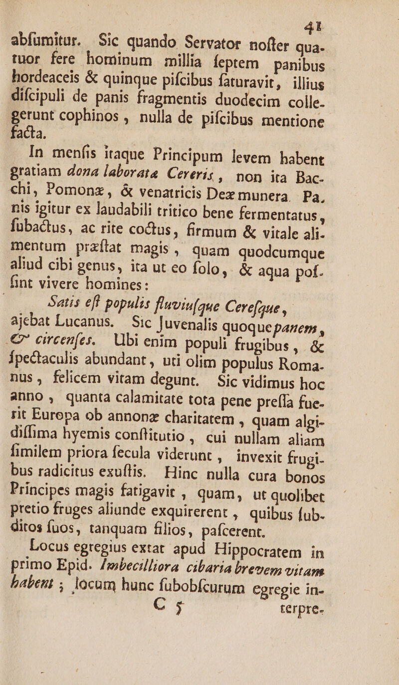 4t abfumitur. Sic quando Servator nofler qua- tuor fere hominum milla feptem | panibus hordeaceis &amp; quinque pifcibus faturavit, illius difcipuli de panis fragmentis duodecim colle gerunt cophinos , nulla de pifcibus mentione facta. In menfis itaque Principum levem habent gratiam dona laborata Cereris , non ita Bac. chi, Pomonz, &amp; venatricis Dez munera Pa, nis igitur ex laudabili tritico bene fermentatus, fübactus, ac rite coctus, firmum &amp; vitale ali. mentum przílat magis, quam quodcumque aliud cibi genus, ita ut eo folo, &amp; aqua pof. fint vivere homines: | Satis eff populis fluviu(que Cere[que ,- ajebat Lucanus. — Sic Juvenalis quoque panern , € ereenfes.. Ubi enim populi frugibus, &amp; Ípectaculis abundant, uti olim populus Roma. nus, felicem vitam degunt. Sic vidimus hoc anno, quanta calamitate tota pene preífa fue. rit Eurepa ob annonz charitatem , quam algi- diffima hyemis conflitutio , cui nullam aliam fimilem priora fecula viderunt ; invexit frugi. bus radicitus exuflis. Hinc nulla cura bonos Principes magis fatigavit , quam, ut quolibet pretio fruges aliunde exquirerent , quibus fub. ditos fuos, tanquam filios, pafcerent. Locus egregius extat. apud Hippocratem in primo Epid. Zmbecilliora cibaria breves; vitam babent , locum hunc fübobfcurum Cgregie in- C5 terpre-