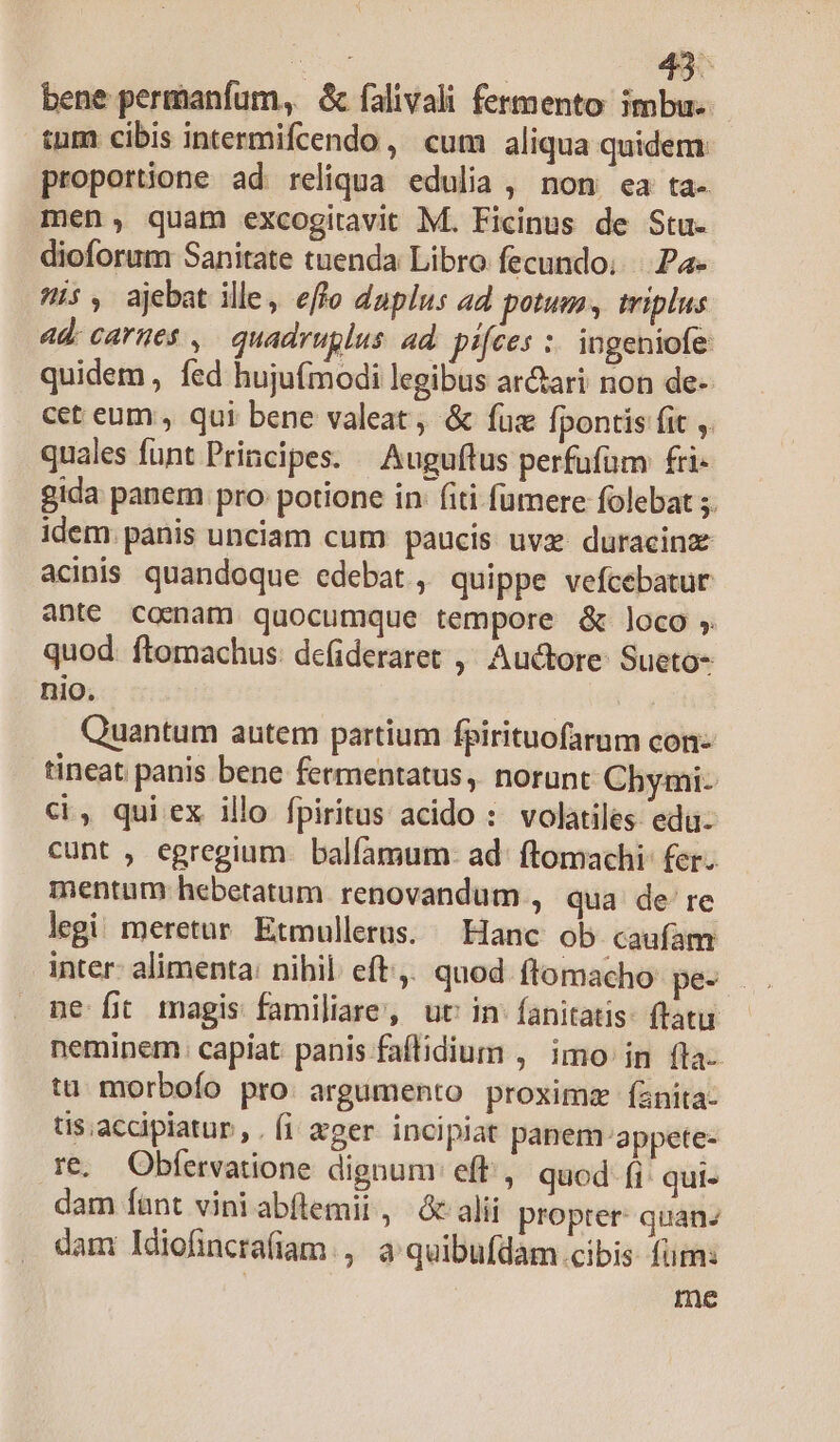 Eua 49^ bene permanfum, & falivali fermento imbu. tum cibis intermifcendo , cum aliqua quidem proportione ad: reliqua. edulia , non. ea ta- mén, quam excogitavit M. Ficinus de Stu. dioforum Sanitate tuenda Libro fecundo; Pa- i5, ajebat ille, effo daplus ad potum, triplus ad: carnes ,— quadruglus. ad pifces :. ingeniofe quidem, fed hujufmodi legibus ar&ari non de- cet eum , qui bene valeat, & fuz Ípontis fit ,. quales funt Principes. — Auguftus perfufüm £i- gida panem pro: potione in: (iti furere folebat 5. idem. panis unciam cum paucis uve. duracinz acinis quandoque edebat , quippe vefcebatur ante comam quocumque tempore & loco ; quod. ftomachus: defideraret ,' Auctore: Sueto- nio. | Quantum autem partium fpirituofarum con- tineat panis bene fermentatus , norunt Chymi- ci, qui ex illo fpiritus acido :. volatiles. eda- cunt , egregium. balfamum- ad: ftomachi: fer. mentum hebetatum renovandum , qua de re legi meretur Etmullerus. — Hanc ob caufam inter: alimenta: nihil. eft. quod. flomacho pec ne fit magis familiare, uc in: fanitatis- ftatu neminem: capiat panis faflidium , imo in fla- ta. morbofo pro. argumento proximz íanita- tis;accipiatur , . fi eger. incipiat panem appete- re. Obfervatione dignum eft, quod fi qui- dam funt vini abflemit, c alii propter: quanz dam ldiofincrafiam., a quibufdam cibis fürn: me