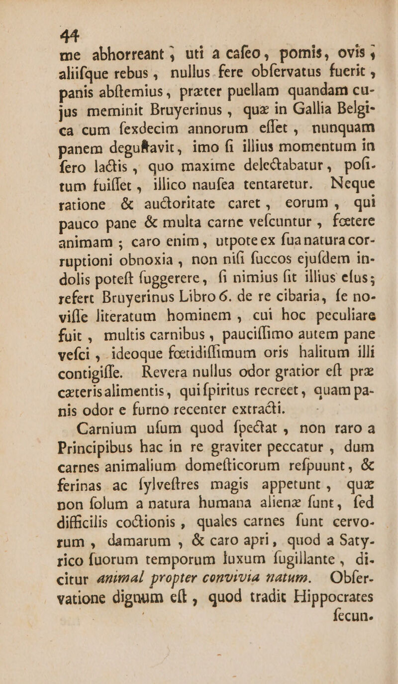 me abhorreant ; uti a cafeo, pomis, ovis , aliifque rebus ,. nullus fere obfervatus fuerit , panis abítemius , prater puellam quandam cu- jus meminit Bruyerinus , quz in Gallia Belgi- ca cum fexdecim annorum effet , nunquam panem deguftavit, imo fi illius momentum in íero lactis , quo maxime delectabatur, pofi. tum fuilet, ilico naufea tentaretur. Neque ratione &amp; auctoritate caret, eorum , qui pauco pane &amp; multa carne vefcuntur , fcetere animam ; caro enim, utpoteex fua natura cor- ruptioni obnoxia , non nifi fuccos ejuídem in- dolis poteft fuggerere, fi nimius fit illius efus; refert. Bruyerinus Libro 6. de re cibaria, fe no- viffe literatam hominem , cui hoc peculiate fuit , multis carnibus , pauciífimo autem pane vefci , ideoque foeidiffimum oris halitum illi contigiffe. Revera nullus odor gratior eft prz caterisalimentis, quifpiritus recrect, quam pa- nis odor e furno recenter extradti. Carnium ufum quod fpectat, non raro a Principibus hac in re graviter peccatur , dum carnes animalium. domefticorum refpuunt, &amp; ferinas ac Íylveflres magis appetunt, quz non folum a natura humana alienz funt, fed difficilis coctionis , quales carnes funt cervo- rum , damarum , &amp; caro apri, quod a Saty- rico fuorum temporum luxum fugillate , di- citur «mimal propter convivia natum. — Obfer- vatione dignum e(t, quod tradit Hippocrates | fecun.