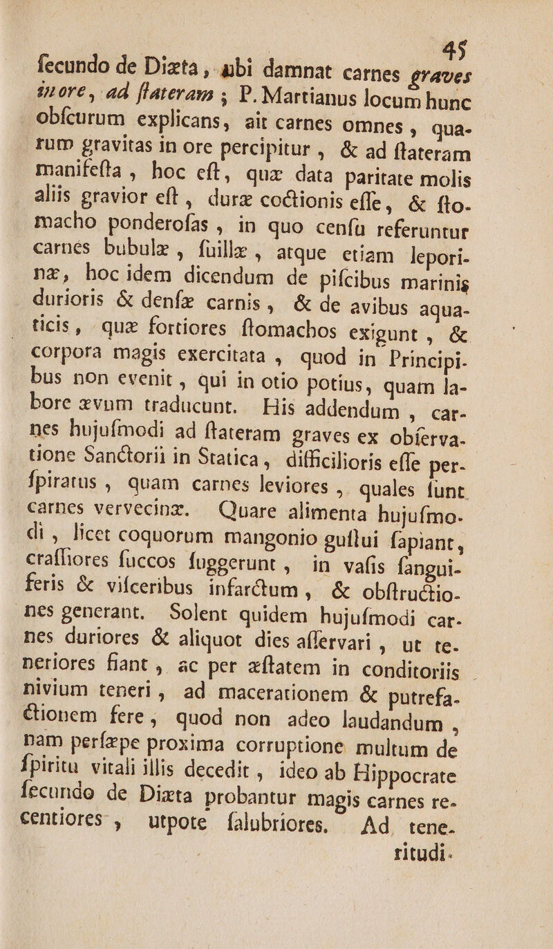 fecundo de Dizta , pbi damnat carnes graves 2n ore, ad flateram , P. Martianus locum hunc obícurum explicans, ait carnes omnes » qua- rum gravitas in ore percipitur , &amp; ad flateram manifeta , hoc eft, quz data paritate molis aliis gravior eft, durz coctionis efle, &amp; fto. macho ponderofas , in quo cenfa referuntur carnés bubulz, fuille , atque. etiam lepori- nz, hocidem dicendum de pifcibus marinis durioris &amp; deníz carnis, &amp; de avibus aqua- ticis, quz fortiores ftomachos exigunt ,. &amp; corpora magis exercitata , quod in Principi. bus non evenit, qui in otio potius, quam la- bore xvum traducunt. His addendum , car- nes hujufmodi ad ftateram graves ex obíerva. one Sanctorii in Statica, difficilioris effe per- fpiratus ,, quam carnes leviores , quales funt carnes vervecinz. — Quare alimenta hujufmo. di, licet coquorum mangonio guílui fapiant, crafhiores fuccos fuggerunt , in vafis fangui- feris &amp; vifceribus infartum » &amp; obfílructio- nes generant. Solent quidem hujufmodi car. nes duriores &amp; aliquot diesaffervari ,. ut. te. neriores fiant ,. ac per zílatem in conditoris - nivium teneri, ad macerationem &amp; putrefa. Cionem fere, quod non adeo laudandum , Dam perízpe proxima corruptione multum de fpiritu vitali illis decedit, ideo ab Hippocrate Íecundo de Dizxta probantur magis carnes re- centiores , utpote íalubriores, — Ad. tene. ritudi-