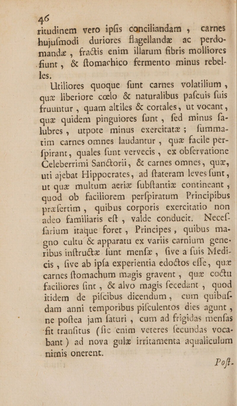 riudinem vero ipíis conciliandam , carnes hujufmodi duriores flagellande ac perdo- mandz , fra&is enim illarum fibris molliores fiunt, & ftomachico fermento minus rebel. les. Utiliores quoque funt carnes volatilium , quz liberiore coelo & naturalibus pafcuis fuis fruuntur , quam altiles & cortales, ut vocant , quz quidem pinguiores funt , fed minus fa- lubres , utpote minus exercitatz ; Íumma- üm carnes omnes laudantur , quz facile per- fpirant, quales funt vervecis , ex obfervatione Celeberrimi Sanctorii, & carnes omnes, quz, uti ajebat Hippocrates, ad ftateram leves funt , ut quz multum aeriz fubftantiz contineant , quod ob faciliorem perfpiratum Principibus prazfertim , quibus corporis exercitatio non adeo familiaris eft , valde conducit. Necef- faiium itaque foret , Principes, quibus ma- gno cultu & apparatu ex variis carnium gene: ribus inftru&z. funt. menfe , (ve a fuis Medi- cis , five ab ipía experientia edoctos effe, quz carnes (tomachum magis gravent , que coctu faciliores (int , & alvo magis fecedant , quod iidem de piícibus dicendum, cum quibuf- dam anni temporibus pifculentos dies agunt , ne poftea jam faturi , cum ad frigidas menfas fit tranfitus (fic enim veteres fecundas voca. bant) ad nova gulx irritamenta aqualiculum nimis onerent. Poft.