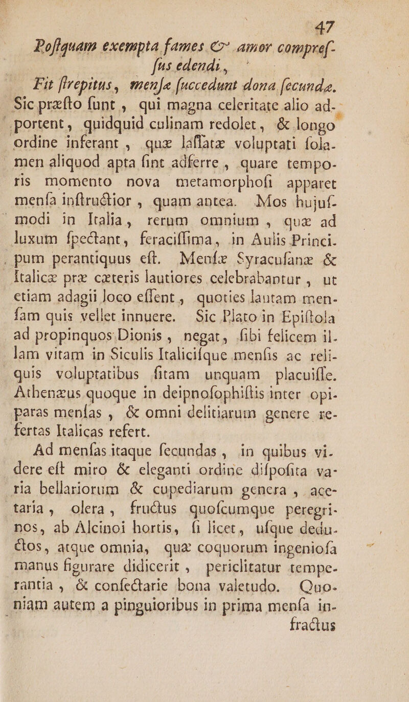 Pofiquam exempta fames «2* amor compre(- Tutédeuda,. o Fit [lrepitus, meuje [uccedunt dona [ecunda. Sic przfto funt , qui magna celeritate alio ad. portent, quidquid culinam redolet, &amp; longo erdine inferant , quz laffatx voluptati fola. men aliquod apta fint adferre , quare tempo- ris momento nova metamorphofi apparet menfa inflru&amp;ior , quam antea. Mos hujuf- modi in ltalia, rerum omnium , quz ad luxum fpectant, feraciffima, jn Aulis Princi. . pum perantiquus eft. Meafz Syracufanz &amp; Italice prz cateris lautiores celebrabaptur ,. ut etiam adagii loco effent ,, quoties lautam men- fam quis vellet innuere. Sic Plato in Epiítola ad propinquos.Dionis , negat, fibi felicem il. lam vitam in Siculis Italicifque menfis ac. reli- quis voluptatibus fitam unquam placuiffe. Athenzus quoque in deipnofophiftis inter. opi. paras menfas , &amp; omni delitiarum genere. ie- fertas Italicas refert. Ad menfas itaque fecundas , in quibus vi. dere eft miro &amp; eleganti ordine difpofita: va- ria bellariorum &amp; cupediarum genera , | ace- taria, olera, frudus quofcumque peregri- nos, ab Alcinoi hortis, (ilicet, ufque dedu. Cos, atque omnia, qu£ coquorum ingeniofa manus figurare didicerit , periclitatur tempe- rantia , &amp; coníectarie bona valetudo. Quo. niam autem a pinguioribus in prima menfa in- j fractus
