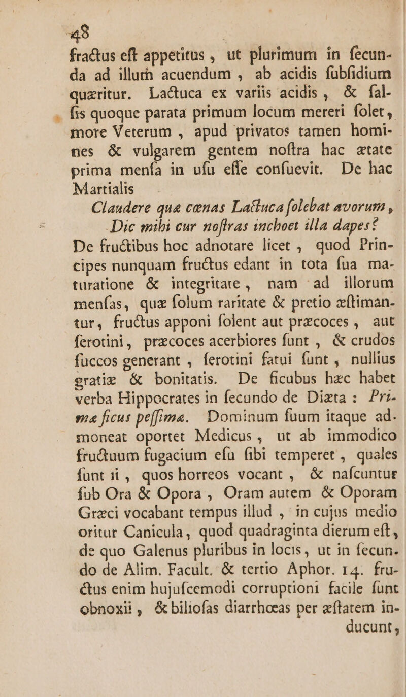 «48 | fractus eft appetitus , ut plurimum in fecun- da ad illutà acuendum , ab acidis fubíidium queritur. Lactuca ex variis acidis , &amp; fal. fis quoque parata primum locum mereri folet, more Veterum , apud privatos tamen homi- nes &amp; vulgarem gentem noftra hac atate prima menfa in ufu effe confuevit. De hac Martialis | Claudere que cenas Lattuca folebat avorum , Dic mibi cur. noflfras inchoet illa dapest De fructibus hoc adnotare licet , quod Prin- cipes nunquam fru&amp;tus edant in tota fua ma- turatione &amp; integritate, nam ^ad illorum menías, quz folum raritate &amp; pretio xfítiman- tur, fructus apponi folent aut przcoces , aut ferotini, przcoces acerbiores funt , &amp; crudos fuccos generant , ferotini fatui funt , nullius gratie &amp; bonitatis. De ficubus hzc habet verba Hippocrates in fecundo de Dizta : Pr:- sa ficus pe[fima. Dominum fuum itaque ad. moneat oportet Medicus , ut ab immodico fru&amp;uum fugacium efu fibi temperet ,. quales fünt ii , quos horreos vocant , &amp; nafcuntur fub Ora &amp; Opora , Oram autem. &amp; Oporam Grzci vocabant tempus illad ,' in cujus medio oritar Canicula, quod quadraginta dierum eft, de quo Galenus pluribus in locis, ut in fecun. do de Alim. Facult. &amp; tertio Aphor. r4. fru- &amp;tus enim hujufcemodi corruptioni facile funt obnoxii, &amp;biliofas diarrhoeas per aítatem in- ducunt,