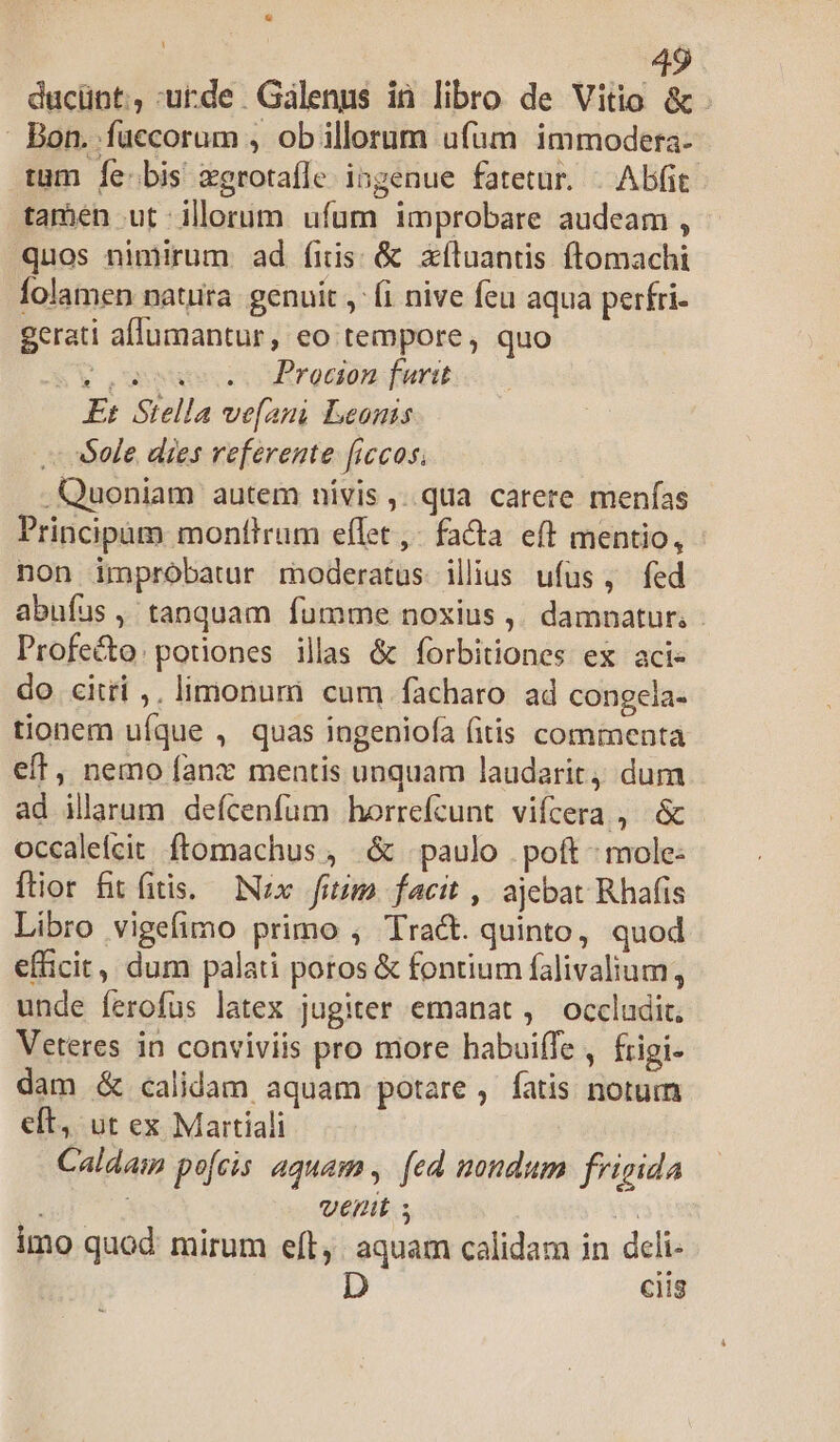ducünt, urde Galenus ià libro de Vitio &amp;. - Bon. fuccorum , ob illorum ufum immodera- tum Íe:bis zgrotafle ingenue fatetur. |. Abit: tamen ut illorum ufum improbare audeam , quos nimirum ad (iis: &amp; xíluantis ftomachi folamen natura. genuit , (i nive feu aqua perfri- gerati aflumantur, eo tempore, quo &amp;$V,usueosdtroaon ferit Et Stella ve[ani Leonis . Sole dies referente ficos; .Quoniam autem nivis ,..qua carere menfas Principam monttrum effet ,- fa&amp;a e(t mentio, non improbatur moderatus illius ufus, fed abufus, tanquam fumme noxius ,. damnatur; - Profe&amp;o:potiones illas &amp; forbitiones ex acie do citri ,. limonum cum facharo ad congela- tionem ufque , quas ingeniofa fitis commenta eft, nemo fanx mentis unquam laudarit, dum ad illarum deícenfum horrefcunt vifcera , &amp; occaleícit ftomachus , &amp; paulo . poft ^ mole- ftior fit fitis. Nx fmm facit , ajebat Rhafis Libro vigefimo primo ; Tract. quinto, quod efficit, dum palati poros &amp; fontium falivalium, unde ferofus latex jugiter emanat ,' occludit; Veteres in conviviis pro more habuiffe , frigi- dam &amp; calidam aquam potare, fatis notum eft, ut ex Martiali Caldaim pofcis aquam , [ed nondum frigida : venit ; | imo quod: mirum eft, aquam calidam in deli- ciis