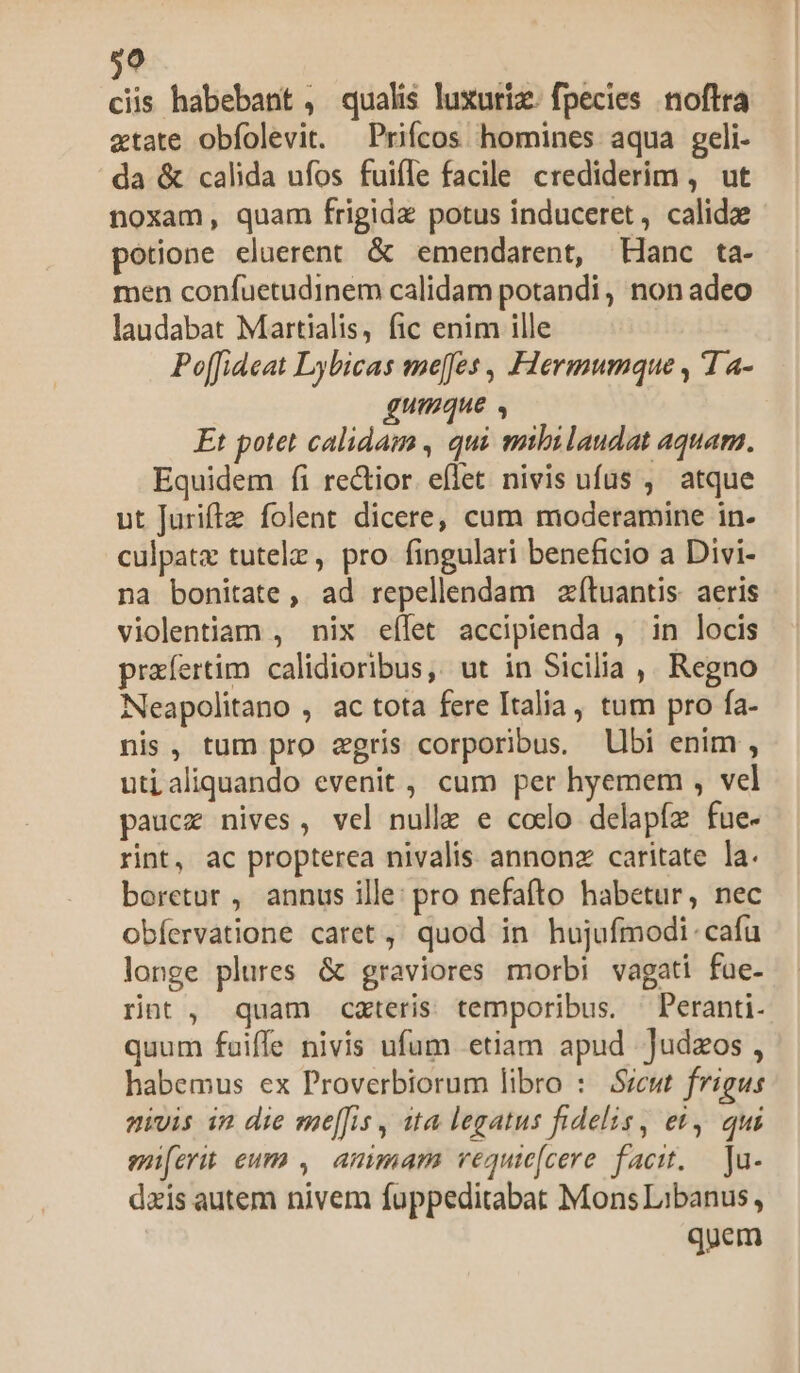 99 ciis habebant , qualis luxuriz. fpecies noflra xtate obfolevit. —Prifcos homines aqua geli- da &amp; calida ufos fuiíle facile crediderim , ut noxam, quam frigida potus induceret, calidae potione eluerent &amp; emendarent, Hanc ta- men confuetudInem calidam potandi , non adeo laudabat Martialis, fic enim ille Po[fideat Lybicas me[fes , Flermumque , 1 a- gumque , Et potet calidam , qui mbilaudat aquam. Equidem fi rectior. eflet nivis ufus ,' atque ut Juriftz folent dicere, cum moderamine in- culpatz tutelz, pro fingulari beneficio a Divi- na bonitate, ad repellendam zítuantis: aeris violentiam , nix eílet accipienda , in locis prafertim calidioribus, ut in Sicilia ,, Regno Neapolitano , ac tota fere Italia, tum pro fa- nis, tum pro zgris corporibus. lbi enim , utialiquando evenit, cum per hyemem , vel paucz nives, vel nulle e codo delapíz fue- rint, ac propterea nivalis. annonz caritate la. boretur , annus ille: pro nefafto habetur, nec obíervatione caret, quod in hujufmodi. cafu longe plures &amp; graviores morbi vagati fae- rnt, quam cxteris temporibus. —Peranti- quum fuiffe nivis ufum etiam apud Judzos , habemus ex Proverbiorum libro : Sicut frigus nivis in die me[fis , ita legatus fidelis, et, qui mier eum , amimam vequie[cere facit. — Ju- dais autem nivem fuppeditabat Mons Libanus, quem
