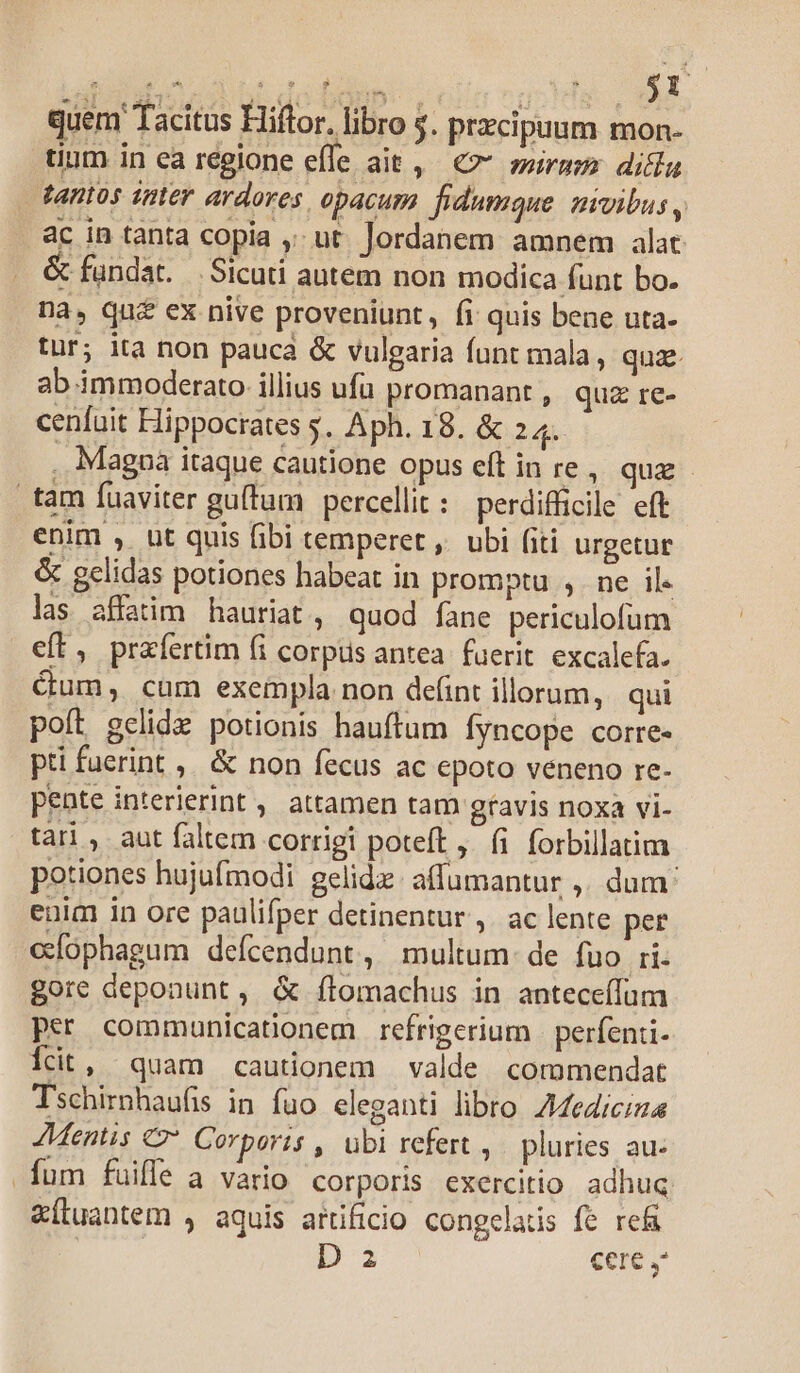 quem Tacitus Hiftor. libro $. przcipuum mon- tium in ea regione efle ait, €? murus dila tantos intev ardores, opacum. fidumque mivibus , ac in tanta copia , ut. Jordanem amnem alat &amp; fundat. — Sicuti autem non modica funt bo. na, qua ex nive proveniunt, fi quis bene uta- tur; ita non pauca &amp; vulgaria funt mala, quz ab immoderato illius ufü promanant , quz re- cenfuit Hippocrates s. Aph. 18. &amp; 24. . Magpa itaque cautione opus eft in re, quz - tam fuaviter guífum percellit:/perdifficile eft enim , ut quis fibi temperet ,' ubi (iti urgetur &amp; gelidas potiones habeat in promptu ,. ne il. las affatim hauriat, quod fane periculofum eft, prafertim (i corpus antea. fuerit excalefa. cum, cum exempla non defint illorum, qui poít gelida potionis hauftum fyncope corre- pti fuerint ,. &amp; non fecus ac epoto veneno re- pente interierint , attamen tam gtavis noxa vi- tari, aut faltem corrigi poteft, (i forbillatim potiones hujufmodi gelidz. affumantur ,. dum: euim in ore paulifper detinentur ,. ac lente per efophagum defcendunt, multum: de fuo ri. gore deponunt , &amp; ílomachus in antece(fum per communicationem refrigerium - perfenti- icit, quam cautionem valde cormmendat Tschirnhaufis in fuo eleganti libro. Aediciza Mentis «27 Corporis , ubi refert , pluries au. fum fuiffe a vario corporis exercitio adhuc &amp;Ítuantem , aquis afüificio congelatis fe re&amp;