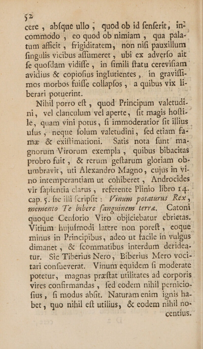 fa ] cere , abíque ullo ; quod ob id fenferit, in: commodo , eo quod ob nimiam , qua pàla-- tum afficit , frigiditatem, non nifi pauxillum fingulis vicibus affümeret , ubi ex adverfo ait fe quofdam vidiffe, in fimili ftatu cerevifiam. avidius &amp; copiofius ingIutientes ,. in. graviffi- mos morbos fuiffe collapfos ,' a quibus vix li- berari potuerint. E Nihil porro eft , quod Principum valetudi- ni, vel clancalum velaperte, fit magis hofti- le, quam vini potus, fi immoderatior fit illius ufus , neque folum valetudini, fed etiam fa-- mz &amp; exifimationi. Satis nota funt ma- enorum Virorum exempla, quibus bibacitas probro fuit, &amp; rerum geftarum gloriam ob- umbravit, uti Alexandro Magno, cujus in vi- no intemperantiam ut. cohiberet ,' Androcides vir fapientia clarus , referente Plinio libro r4. - cap. 5. fic illi fcripfit: F'imum. potaturus Rex , azemaento Te bibere fanguinem terra, — Catoni. quoque Cebforio Viro objiciebatur ebrietas. Vitium- hujufmodi latere non poreft, eoque. minus in Principibus, adeo ut facile ín vulgus dimanet , &amp; fcommatibus interdum deridea-- tur. Sic Tiberius Nero, Biberius Mero voci-- tari confüeverat. Vinum equidem (i moderate potetur, magnas przftat utilitates ad corporis vires confirmandas , fed eodem nihil pernicio- fius, fi modus abfit. Naturam enim ignis ha- bet, quo nihil eft utilius, &amp; eodem nihil no- centius.