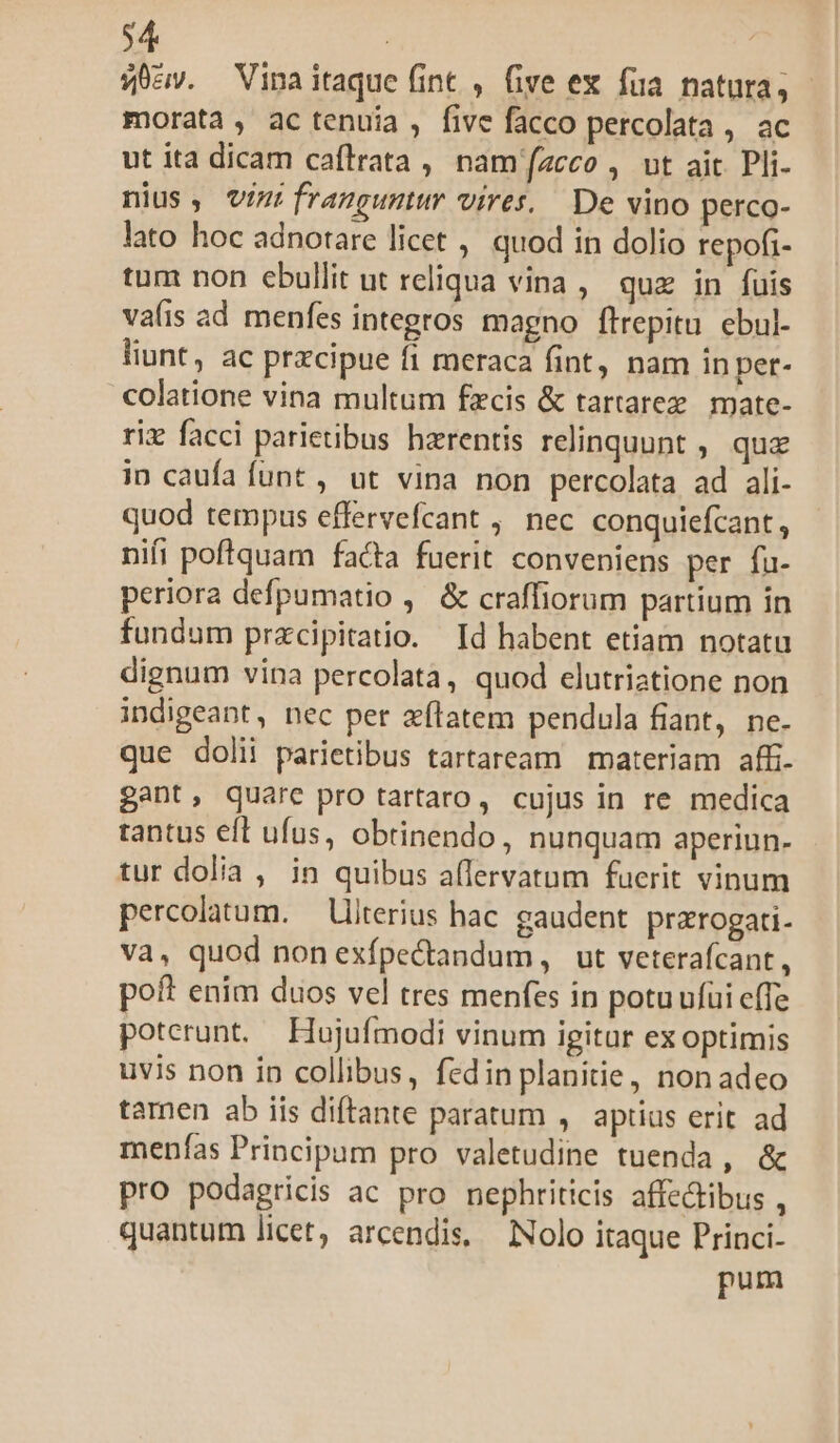 $4 | ' 54,0. Vinaitaque fint , five ex fua natura, morata, ac tenuia, five facco percolata , ac ut ita dicam caflrata , namíazcco , ut ait Pli- nius, vizi franguntur vires, De vino perco- lato hoc adnotare licet , quod in dolio repofi- tum non ebullit ut reliqua vina , quz in fuis vais ad menfes integros magno flrepitu ebul- liunt, ac przcipue fi meraca fint, nam in pet- colatione vina multum fzcis &amp; tartarez. mate- riz facci parietibus harentis relinquunt , que in caufa funt , ut vina non percolata ad ali- quod tempus effervefcant , nec conquiefcant, nifi poftquam facta fuerit conveniens per fu. periora defpumatio ,— &amp; craffiorum partium in fundum przcipitatio. Id habent etiam notatu dignum vina percolata, quod elutriatione non indigeant, nec per xflatem pendula fiant, ne. que doli parietibus tartaream materiam affi. gant, quare pro tartaro, cujus in re medica tantus eft ufus, obtinendo, nunquam aperiun- tur dolia , in quibus a(lervatum fuerit vinum percolatum. — Ulterius hac gaudent. prarogati- va, quod nonexípectandum, ut veterafcant, poft enim duos vel tres menfes in potuufüi effe poterunt. Hujufmodi vinum igitar ex optimis uvis non in collibus, fedin planitie, non adeo tamen ab iis diftante paratum ,. aptius erit ad menfas Principum pro valetudine tuenda, &amp; pro podagricis ac pro nephriticis affectibus , quantum licet, arcendis. Nolo itaque Princi- pum