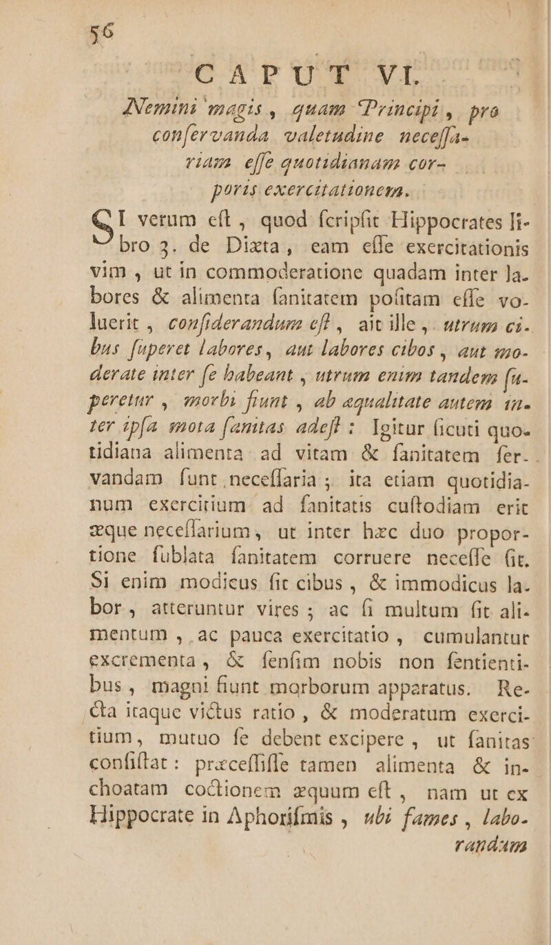 COCRPUTY VÍ ANemini magis , quam Principi , pro con[ervanda valetudine neceffa- viam effe quotidianam cor- poris. exercitationem. eI verum eft, quod fcripfit Hippocrates Ii- bro 3. de Dixta, eam eíle exercitationis vim , ut in commoderatione quadam inter ]a. bores &amp; alimenta (anitatem pofitam effe vo- luerit ,, confiderandum efl , awile,. utrum ci. bus. fuperet labores, aut labores cibos , aut so- derate inter [e babeant , utrum enim tandem fa- pereuer ,— morbi fiunt , ab aqualitate antem i2. ter ip[a smota (amtas adefh : leitur ficuti quo- tidiana alimenta: ad vitam &amp; fanitatem fer. . vandam [funt.;neceflaria ; ita etiam quotidia- num exercitium. ad fanitatis cuftodiam erit zque neceflarium ,' ut inter hzc duo propor- tione fublata fanitatem corruere neceffe (it. 9] enim modicus fit cibus , &amp; immodicus la. bor, atteruntur vires ; ac (i multum fit ali- mentum ,. ac pauca exercitatio , cumulantur excrementa, &amp; fenfim nobis non fentienti- bus, magni fiunt morborum apparatus. Re. &amp;a itaque victus ratio, &amp; moderatum exerci- tium, mutuo fe debent excipere ,. ut fanitas: confiftat: praceffiffe tamen alimenta &amp; in- choatam cocionem zquum eft, nam ut ex Hippocrate in Aphorifmis ,— u/z fames , labo. | raundau