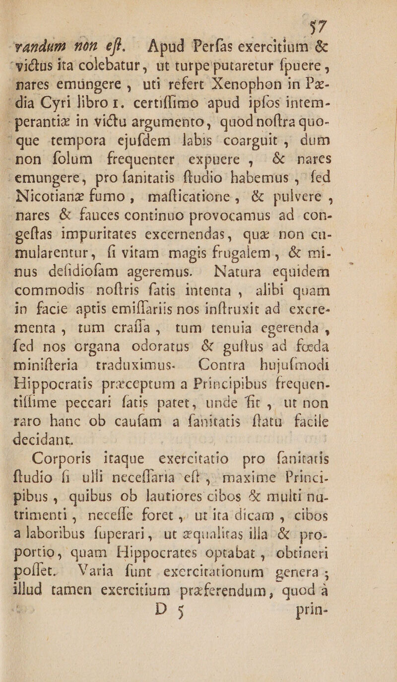 vandum mon efl. Apud Perfas exercitium &amp; vidus ita colebatur, ut turpe putaretur fpuere ; nares emüngere , uti refert Xenophon in Pz- - dia Cyri libro r. certiffimo apud ipfos intem- - perantiz in victu argumento, quod noflra quo- que tempora ejufdem labis coarguit ,, dum -non folum frequenter expuere , &amp; nares :emungere, pro fanitatis ftudio habemus , fed Nicotianz fumo , maflicatione , &amp; pulvere , nares &amp; fauces continuo provocamus ad con- geftas impuritates excernendas, qua non cu- mularentur, íi vitam magis frugalem , &amp; rmi. commodis noflris fatis intenta , alibi quam in facie aptis emiflariis nos inflruxit ad. excre- menta, tum craífla, tum tenuia egerenda , fed nos organa odoratus &amp; guflus ad foeda minifleria traduximus- Contra hujuímodi Hippocratis preceptum a Principibus frequen. tillime peccari fatis patet, unde fit ,, ut non raro hanc ob cauíam a oin ftatu. facile decidant. Corporis itaque exercitatio pro fanitatis ftudio fi. ulli neceffaria eft j^ maxime Princi- pibus, quibus ob lautiores cibos &amp; multi na- trimenti, necefle foret ,. ut ita dicam ,' cibos alaboribus fuperari, ut zqualitas illa &amp; | pro- portio, quam Hippocrates optabat , obtineri poílet. Varia funt exercitationum genera ; illud tamen exercitium praferendum, quod à à | D:5 prin- -