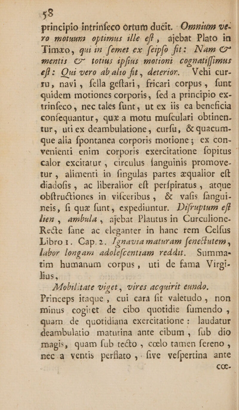 59 principio intrinfeco ortum ducit. - Omnium ve- ro motuuma optimus ille efl , ajebat Plato in Timxo, qui: femet ex feipfo fit: INam €z' sentis C7 totius ipfius motioni cognati[Jumus efl : Qui vero ab alio fit, deterior. Vehi cur- 30, navi, fella geflari, fricari corpus, funt quidem motiones corporis, fed a principio ex- trinfeco, nec tales funt, ut ex iis ea beneficia confequantur, quz a motu mufculari obtinen. tur, uti ex deambulatione, curfu, &amp; quacum- que alia fpontanea corporis motione; ex con- venienti enim corporis exercitatione fopitus ' calor excitatur , circulus fanguinis promove- tur, alimenti in fingulas partes zqualior eft diadofis , ac liberalior eft perfpiratus , atque. obflructiones in viíceribus , &amp; vaíis fangui- neis, fi quz funt, expediuntur. Difruptum eft lien , ambula, ajebat Plautus in. Curculione- Recte fane ac eleganter in hanc rem Celfus Libro1. Cap.2. Jgmavia maturam feuettutem , labor longam adolefcentziam reddit. Summa- tim humanum corpus, utl de fama Virgi- lius, | Mobiltate viget, vires acquirit eundo. Princeps itaque , cui cara fit valetudo , non minus coget de cibo quotidie fumendo , quam de quotidiana exercitatione : laudatur deambulatio maturina ante cibum , fub dio magis, quam fub te&amp;o , coelo tamen fereno , nec.a ventis perflato ,. five vefpertina ante coc-