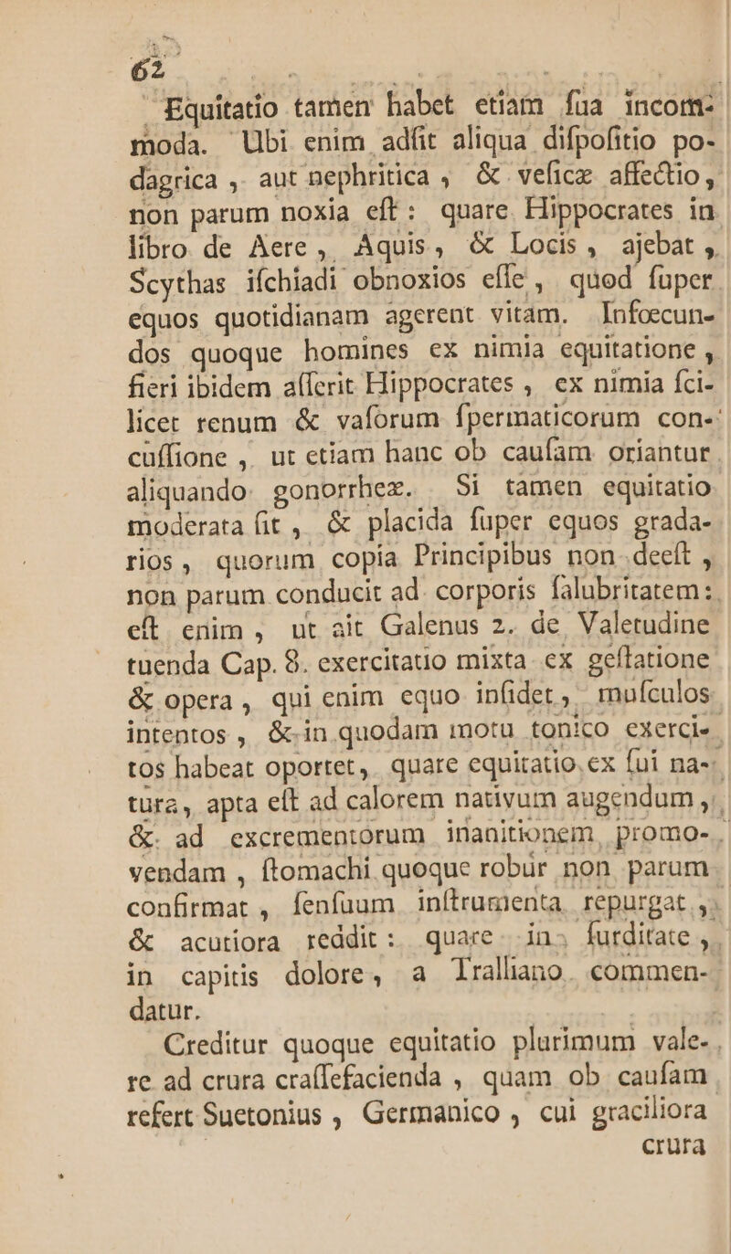 ^r Equitatio tamen babet etiam fua incom: moda. Ubi enim adfit aliqua difpofitio po- dagrica , aut nephritica , &amp; veficx affectio, non parum noxia eft: quare Hippocrates in libro de Aere ,, Aquis, &amp; Locis, ajebat ,. Scythas iíchiadi obnoxios efle, quod fuper equos quotidianam agerent vitam. —Infoecun- dos quoque homines ex nimia equitatione ,. fieri ibidem a(ferit Hippocrates ,, ex nimia fci- licer renum &amp; vaforum fpermaticorum con-: cüffione ,. ut etiam hanc ob caufam oriantur . aliquando: gonorrhex. . Si tamen equitatio moderata fit , &amp; placida fuper equos grada- rios, quorum copía Principibus non. deeft , non parum conducit ad. corporis falubritatem :. et enim , ut ait Galenus 2. de Valetudine tuenda Cap. 8. exercitatio mixta. ex geflatione &amp; opera, qui enim equo infidet, rnuículos intentos ,, &amp;.in quodam motu tonico exerce. tos habeat oportet, quare equitatio. ex fui na-- tura, apta eit ad calorem nativum augendum ,.. &amp;. ad excrementorum inanitionem, promo-.. vendam , ftomachi quoque robur non parum confirmat , fenfüum inítrumienta, repurgat , 1 &amp; acutiora reddit :. quare. in; futditate ,,. in capiis dolore, a Trallano. commen-- datur. | Creditur quoque equitatio plurimum vale- . re ad crura craíTefacienda , quam ob. caufam | refert Suetonius , Germanico , cui graciliora | crura