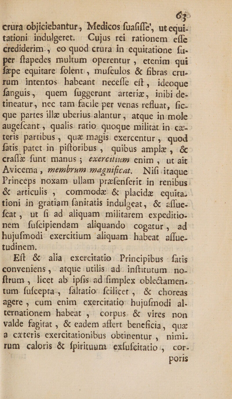 63^ crura objiciebantur, Medicos fuafiffe', ut equi-- tationi indulgeret. ^ Cujus rei rationem. effe crediderim. eo quod crura in equitatione. fi per flapedes multum operentur , etenim. qui Ízpe equitare folent, mufculos &amp; fibras cru- rum intentos habeant necefle eíl, ideoque fanguis, quem f(üggerunt arteriz, inibi de- tineatur, nec tam facile per venas refluat, fic. que partes ille uberius. alantur, atque in:mole augefcant , qualis. ratio. quoque militat in: cz- teris partibus , qua magis. exercentur , quod latis patet.in piftoribus , quibus ample , &amp; craf[z funt manus ; exercitium enim , ut ait Avicema , eembrum magnificat. Ni(i itaque Princeps noxam ullam przfenferit. in renibus: &amp; articulis ^ commodzx: &amp; placidz equita: tioni in gratiam fanitatis indulocat, &amp; aíue- Íícat, ut (i ad aliquam militarem expeditio- nem fufcipiendam aliquando. cogatur, ad hujufmodi exercitium aliquam habeat affue- tudinem. | Eít &amp; alia exercitatio. Principibus - fatis conveniens , - atque utilis: ad. inftitutum. no- ftrum , licet ab ipfis ad fimplex oble&amp;amen. tum. fufcepta., faltatio: fcilicet , &amp; choreas agere , cum enim exercitatio: bujufinodi al. ternationem habeat , corpus. &amp; vires non valde fagitat , &amp; eadem affert beneficia, quz a cxteris exercitationibus obtinentur , nimi. rum caloris &amp; fpirituum | exfufcitatio , cor. poris