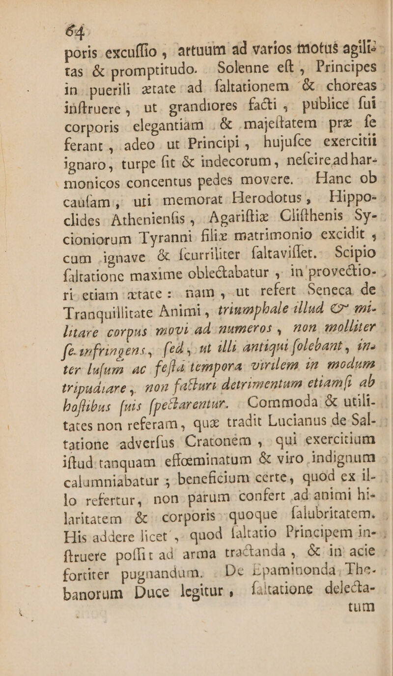 corporis. elegantiam . &amp; .majeltatem | prz fe ferant, adeo ut Principi, hujufce exercitii clides Athenien(is , Agariftiz Clithenis Sy- cum ignave &amp; Ícarriliter. faltaviflet.:. Scipio faltatione maxime oble&amp;tabatur ,. in provectio- risetiar Ubtáte 2 am s«utrefertSennca de ^ litare corpus movi ad numeros, mon aolluer fe swfringens, [ed y. mt illi antiqui folebant , ime ter lufum ac fefla tempora virilem im modum tripudiare , son fathuri detrimentum etiamfi ab boflibus: [uis (pectarentur. Commoda &amp; utili- tatione adverfus Cratoném , qui exercitium iftud tanquam | effosminatum &amp; viro indignum calumniabatur ; beneficium certe, quod ex il- lo refertur, non parum confert ad animi hi- laritaiem &amp; corporis:;quoque falubritatem. fortiter pugnandum. . De Epaminonda; The- banorum Duce legitur, faitatione delecta- tum